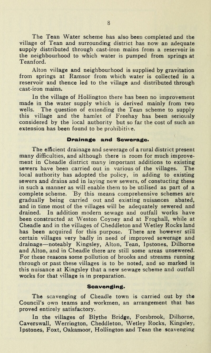 The Tean Water scheme has also been completed and the village of Tean and surrounding district has now an adequate supply distributed through cast-iron mains from a reservoir in the neighbourhood to which water is pumped from springs at Teanford. Alton village and neighbourhood is supplied by gravitation from springs at Ramsor from which water is collected in a reservoir and thence led to the village and distributed through cast-iron mains. In the village of Hollington there has been no improvement made in the water supply which is derived mainly from two wells. The question of extending the Tean scheme to supply this village and the hamlet of Freehay has been seriously considered by the local authority but so far the cost of such an extension has been found to be prohibitive. ■ Drainage and Sewerage. The efficient drainage and sewerage of a rural district present many difficulties, and although there is room for much improve- ment in Cheadle district many important additions to existing sewers have been carried out in various of the villages. The local authority has adopted the policy, in adding to existing sewers and drains and in laying new sewers, of constucting these in such a manner as will enable them to be utilised as part of a complete scheme. By this means comprehensive schemes are gradually being carried out and existing nuisances abated, and in time most of the villages will be adequately sewered and drained. In addition modern sewage and outfall works have been constructed at Weston Coyney and at Froghall, while at Cheadle and in the villages of Cheddleton and Wetley Rocks land has been acquired for this purpose. There are however still certain villages very badly in need of improved sewerage and drainage—noteably Kingsley, Alton, Tean, Ipstones, Dilhorne and Alton, and in Cheadle there are still some areas unsewered. For these reasons some pollution of brooks and streams running through or past these villages is to be noted, and so marked is this nuisance at Kingsley that a new sewage scheme and outfall works for that village is in preparation. Scavenging. The scavenging of Cheadle town is carried out by the Council’s own teams and workmen, an arrangement that has proved entirely satisfactory. In the villages of Blythe Bridge, Forsbrook, Dilhorne, Caverswall, Werrington, Cheddleton, Wetley Rocks, Kingsley, Ipstones, Foxt, Oakamoor, Hollington and Tean the scavenging