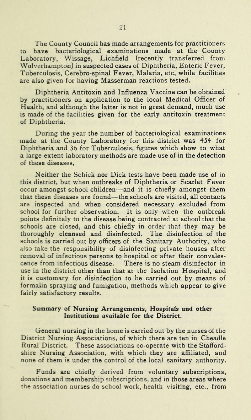 The County Council has made arrangements for practitioners to have bacteriological examinations made at the County Laboratory, Wissage, Lichfield (recently transferred from Wolverhampton) in suspected cases of Diphtheria, Enteric Fever, Tuberculosis, Cerebro-spinal Fever, Malaria, etc, while facilities are also given for having Masserman reactions tested. Diphtheria Antitoxin and Influenza Vaccine can be obtained by practitioners on application to the local Medical Officer of Health, and although the latter is not in great demand, much use is made of the facilities given for the early antitoxin treatment of Diphtheria. During the year the number of bacteriological examinations made at the County Laboratory for this district was 454 for Diphtheria and 36 for Tuberculosis, figures which show to what a large extent laboratory methods are made use of in the detection of these diseases, Neither the Schick nor Dick tests have been made use of in this district, but when outbreaks of Diphtheria or Scarlet Fever occur amongst school children—and it is chiefly amongst them that these diseases are found—the schools are visited, all contacts are inspected and when considered necessary excluded from school for further observation. It is only when the outbreak points definitely to the disease being contracted at school that the schools are closed, and this chiefly in order that they may be thoroughly cleansed and disinfected. The disinfection of the schools is carried out by officers of the Sanitary Authority, who also take the responsibility of disinfecting private houses after removal of infectious persons to hospital or after their convales- cence from infectious disease. There is no steam disinfector in use in the district other than that at the Isolation Hospital, and it is customary for disinfection to be carried out by means of formalin spraying and fumigation, methods which appear to give fairly satisfactory results. Summary of Nursing Arrangements, Hospitals and other Institutions available for the District. General nursing in the home is carried out by the nurses of the District Nursing Associations, of which there are ten in Cheadle Rural District. These associations co-operate with the Stafford- shire Nursing Association, with which they are affiliated, and none of them is under the control of the local sanitary authority. Funds are chiefly derived from voluntary subscriptions, donations and membership subscriptions, and in those areas where the association nurses do school work, health visiting, etc., from