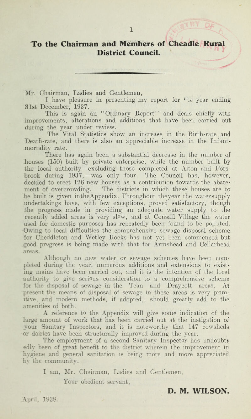 To the Chairman and Members of Cheadle Rural District Council. Mr. Chairman, Ladies and Gentlemen, I have pleasure in presenting my report for year ending 31st December, 1937. This is again an * ‘ Ordinary Report ’ ’ and deals chiefly with improvements, alterations and additions that have been carried out during the year under review. The Vital Statistics show an increase in the Birth-rate and Death-rate, and there is also an appreciable increase in the Infant- mortality rate. There has again been a substantial decrease in the number of houses (150) built by private enterprise, while the number built by the local authority—excluding those completed at Alton and Fors- brook during 1937,—was only four. The Council has, however, decided to erect 126 new houses as a contribution towards the abate- ment of overcrowding. The districts in which these houses are to be built is given in the Appendix. Throughout theyear the w~atersupply undertakings have, with few exceptions, proved satisfactory, though the progress made in providing an adequate water supply to the recently added areas is very slow, and at Consall Village the water used for domestic purposes has repeatedly been found to be polluted. Owing to local difficulties the comprehensive sewage disposal scheme for Cheddleton and Wetley Rocks has not yet been commenced but good progress is being made with that for Armshead and Cellarhead areas. Although no new water or sewage schemes have been com- pleted during the year, numerous additions and extensions to exist- ing mains have been carried out, and it is the intention of the local authority to give serious consideration to a comprehensive scheme for the disposal of sewage in the Tean and Draycott areas. Afc present the means of disposal of sewage in these areas is very prim- itive, and modern methods, if adopted,, should greatly add to the amenities of both. A reference to the Appendix will give some indication of the large amount of work that has been carried out at the instigation of your Sanitary Inspectors, and it is noteworthy that 147 cowsheds or dairies have been structurally improved during the year. The employment of a second Sanitary Inspector has undoubtt edly been of great benefit to the district wherein the improvement in hygiene and general sanitation is being more and more appreciated by the community. I am, Mr. Chairman, Ladies and Gentlemen, Your obedient servant, .April, 1938. D. M. WILSON.