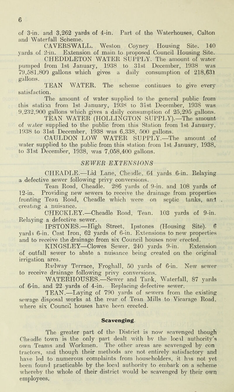 of 3-in. and 3,262 yards of 4-in. Part of the Waterhouses, Calton and Waterfall Scheme. CAVEESWALL. Weston Coyney Housing Site. 140 yards of 2-in. Extension of main to proposed Council Housing Site. CHEDDLETON WATEE SUPPLY. The amount of water pumped from 1st January, 1938 to 31st December, 1938 was 79,581,800 gallons which gives a daily consumption of 218,631 gallons. TEAN WATEE. The scheme continues to give every satisfaction. The amount of water supplied to the general public from this station from 1st January, 1938 to 3ist December, 1938 was 9,232,900 gallons which gives a daily consumption of 25,295 gallons. TEAN WATEE (HOLLINGTON SUPPLY).—The amount of water supplied to the public from this Station from 1st January, 1938 to 31st December, 1938 was 6,338, 500 gallons. OAULDON LOW WATEE SUPPLY.—The amount of water supplied to the public from this station from 1st January, 1938, to 31st December, 1938, was 7,058,400 gallons. SEWER EXTENSIONS OHEADLE.—Lid Lane, Cheadle, 64 yards 6-in. Delaying a defective sewer following privy conversions. Tean Eoad, Cheadle. 286 yards of 9-in. and 108 yards of 12-in. Providing new sewers to receive the drainage from properties fronting Tean Eoad, Cheadle which were on septic tanks, and creating a nuisance. CHECKIjEY.—Cheadle Eoad, Tean. 103 yards of 9-in. Delaying a defective sewer. IP STONES.—High Street, Ipstones (Housing Site). 6 yards 6-in. Cast Iron, 62 yards of 6-in. Extensions to new properties and to receive the drainage from six Council houses now erected. KINGSLEY—Clowes Sewer, 240 yards 9-in. Extension of outfall sewer to abate a nuisance being created on the original irrigation area. Eadway Terrace, Froghall, 50 yards of 6-in. New sewer to receive drainage following privy conversions. WATEEHOUSES.—Sewer and Tank, Waterfall, 87 yards of 6-in. and 22 yards of 4-in. Eeplacing defective sewer. TEAN.—Laying of 790 yards of sewers from the existing sewage disposal works at the rear of Tean Mills to Vicarage Eoad, where six Council houses have been erected. Scavenging. The greater part of the District is now scavenged though Cheadle town is the only part dealt with bv the local authority’s own Teams and Workmen. The other areas are scavenged by con tractors, and though their methods are not entirely satisfactory and have led to numerous complaints from householders, it has not yet been found practicable by the local authority to embark on a scheme whereby the whole of their district would be scavenged by their own employees.