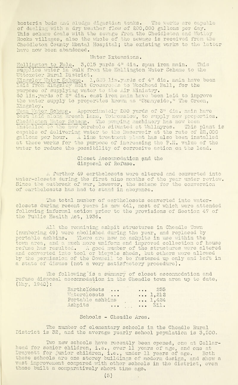 bacteria beds and sludge digestion tanks. The works are capable of dealing with a dry weather flow of 200,000 gallons per day. This scheme deals with the sewage from the Cheddleton and 'Tetley Rocks villages, also the whole of the sewage is received from the Cheddleton County Mental Hospital; the existing works to the latter have now been abandoned. Water Extensions. HoLlington to Foie. 3,015 yards 4” dia. spun iron main. This supplies water in bulk from the Eollington Water Scheme to the Uttoxeter Rural District. Kingsley Water Scheme. 1,623 lin.yards of 4” dia. main have been laid from Kingsley Holt Crossroads to Woodhead Hall, for the purpose of supplying water to the Air Ministry. 60 lin.yards of 2 dia. cast iron main have been laid to improve the water supply to properties known as Sjmnyside,” The Green, Kingsley. Team Water Scheme. Approximately 200 yards of 3': dia. main have been laid along Breach Lane., To Irons low, to supply new properties. Cheddleton Water Scheme. The pumping machinery has now been installed to the new borehole situated at Wallmyres. This plant is capable of delivering water to the Reservoir at the rate of 22,000 gallons per hour. A lime treatment plant has also been installed at these works for the purpose of increasing the P.TI. value of the water to reduce the ■possibility of corrosive action on the lead. Closet Accommodation and the disposal of Refuse. A further 49 earthclosets were altered and converted into water-closets during the first nine months of the year under review. Since the outbreak of war, however, the scheme for the conversion of earthclosets has had to stand in abeyance. The total num.ber of earthclosets converted into water- closets during recent years is now 441, most of which were attended following informal action prior to the provisions of Section 47 of the Public Health Act, 1936. All the remaining ashpit structures in Cheadle Town (numbering 49) were abolished during the year, and replaced by portable ashbins. There are now no ashpits in use within the town area, and a much more uniform and improved collection of house refuse has resulted. A good number of the structures were altered and converted into tool or bicycle sheds, but others were allowed by the permission of the Council to bo fastened up only and left in a state of disuse (not a very satisfactory procedure). The following‘is a summary of closet accommodation and refuse disposal accommodation in the Cheadle town area up to date, ... 255 ... 1,212 .,. 1,424 o. . Ml. Schools - Cheadle Area. The number of elementary schools in the Cheadle Rural District is 32, and the average yearly school population is 3,500. Two new schools have recently been opened, one at Cellar- head for senior children, i.e.-, over 11 years of age, and one at Draycott for junior children, i.e., under 11 3'ears of age. Both these^schools are one storey buildings of modern design, and show a vast improvement compared with other schools in the district, even those built a comparatively short time ago-. Earthclosets Watorclosets Portable ashbins Ashpits'