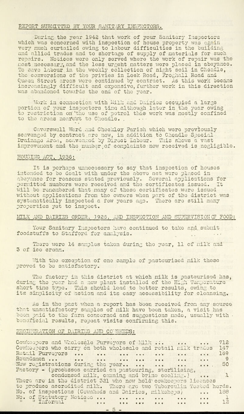 REPORT SUBMITTED BY YOUR SANITARY INSPECTORS. During the year 1942 that work of your Sanitary Inspectors which was concerned with inspection of house property was again very much curtailed owing to labour difficulties in the building and allied trades and to shortage of supply of materials for such repairs. Notices wore only served where the work of repair was the most necessary, and the less urgeht natters were placed in abeyance. To save labour in the weekly collection of night soil in Cheadle, the conversions of the privies in Leek. Road, Froghall Road and Queen Street areas were continued by contract. As this work became increasingly difficult and expensive, further work in this direction was abandoned towards the end of the year. Work in connection with Mill: and Dairies occupied a large portion of your inspectors time .although later in the year owing to restriction on' 'the use of petrol thd-s work was mostly confined to the areas nearest to Cheadle. . Caverswall Ward and Checkloy Parish which were previously scavenged by contract are now, in addition to Cheadle Special Drainage Area, scavenged by Direct Labour. This shows a vast improvement and the number,of complaints-now received is negligible. HOUSING ACT, 1956: It is perhaps unnecessary to say that inspection of houses intended to be dealt with under the above act wore placed In abeyance for reasons stated previously. Several applications for permitted numbers were received and the certificates issued. It will bo remembered that many of these certificates were issued without applications from the owners when part of the district was systematically inspected a few years ago. There are still many properties yet to inspect. MELIv AND DAIRIES ORDER. 3 926, AND INSPECTION AND SUPERVISIONCF EOOD: Your Sanitary Inspectors have continued to take and. submit foodstuffs to Stafford for analysis. There were 14 samples taken during the year, 11 of milk and 5 of ice cream. With the exception of ono sample of pasteurised milk those proved to be satisfactory. The factory in this district at which milk is pasteurised has, during tho year had a now plant installed of the High Temperature short time type. This should load to bettor results, owing to its simplicity of action and its easy accessibility for cleansing. As in tho past when a report has been received from any source that unsatisfactory samples of milk have been taken, a visit has been paid to tho farm concerned and suggestions made, usually with • beneficial results, repeat visits confirming this. REGISTRATION QE DAIRIES AND COWSHEDS: Cowkoepors and Wholesale Purveyors of-Milk .;. ... ... Cowkoepors who carry on both wholesale and retail milk trades Retail Purveyors ... ... ... ... . *. ... ... Roundsmen ... ... ... ... ... ... ... ... New registrations during tho year.. ... ... ... .... Factory - (processes carried on pastouring, sterilising, condensed milk, canning and brine cooling.) ... There arc in tho district 021 who now hold1 cowkoepors licences to produce accredited milk. There arc two Tuberculin Tested herds. No. of inspections (Cowsheds and Dairies, milkshops) ... 188 No. of Statutory Notices ... ... ... ... 1 ” Informal 11 ... ... ... 12 712 147 169 9 50 1