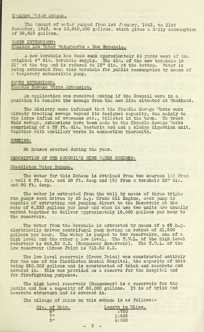 Cauldon ’Later Scheme, Tho amount of water pumpad from 1st January, 1S43, to 31st December, 1943, was 10,818,200 gallons, which gives a daily consumption of 29,913 gallons. WATER EXTENSIONS: Cauldon Low'Water Waterworks - New Borehole^ A new borehole has been sunk approximately 60 yards west of the original 6 dia. borehole supply. The dia. of the now borehole is 21tT at the top and is reduced to 15{t dia. at the bottom. Water is being extracted from this borehole for public consumption by means of a temporary submersible pump. SEWER EXTENSIONS: Uheadle Sewage“Works Extension. .in application was received asking if tho Council were in a position to receive the sewage from the new Site situated at Woodhead. The Ministry were informed that tho Cheadlo Sewage ’forks were already treating sewage beyond its designed capacity, due mainly to the large influx of evacuees etc., billeted in the tom. To treat this sewage, extensions have been, made to the Cheadlo Sewage ’’forks comprising of a 55 ft. dia. bacteria bed and a sludge digestion unit, together with ancillary works in connection therewith. HOUSING: No houses erected during the year. DESCRIPTION OF THE COUNCILS NINE WATER SCHEMES: Cheddleton Water Scheme. The water for this Scheme is obtained from two sources (a) from a well 6 ft. dia. and 28 ft. deep and (b) from a borehole 20dia. and 80 ft, deep. The water is extracted from the well by means of three triple ram pumps each driven by 25 h.p. Crude' Oil Engine, each pump is capable of extracting and pumping direct to the Reservoir at the rate of 8,333 gallons per hour and when in use two units are usually worked together to deliver approximately 16,000 gallons per hour to the reservoir. The water from the borehole is extracted by means of a 65 h.p. electrically driven centrifugal pump having an output of 21,500 gallons per hour. The water is pumped to two reservoirs, one of a high level and the other a low level. The T.W.L. of tho high level reservoir is 949,50 0»D. (Rangemoor Reservoir). The T.W.L. of the low reservoir (Crown Point is 713.50 Q.D, The low level reservoir (Crown Point) was constructed entirely for the use of the Cheddleton Mental Hospital, the capacity of this being 250,000 gallons and is constructed of brick and concrete and covered in. This was provided as a reserve for the hospital and for firefighting purposes. The high level reservoir (Rangemoor) is a reservoir for tho public and has a capacity of 80,000 gallons. It is of brick and concrete structure and is covered in. The mileage of mains on this scheme is as follows Length in Miles : 750 1:625 4:000