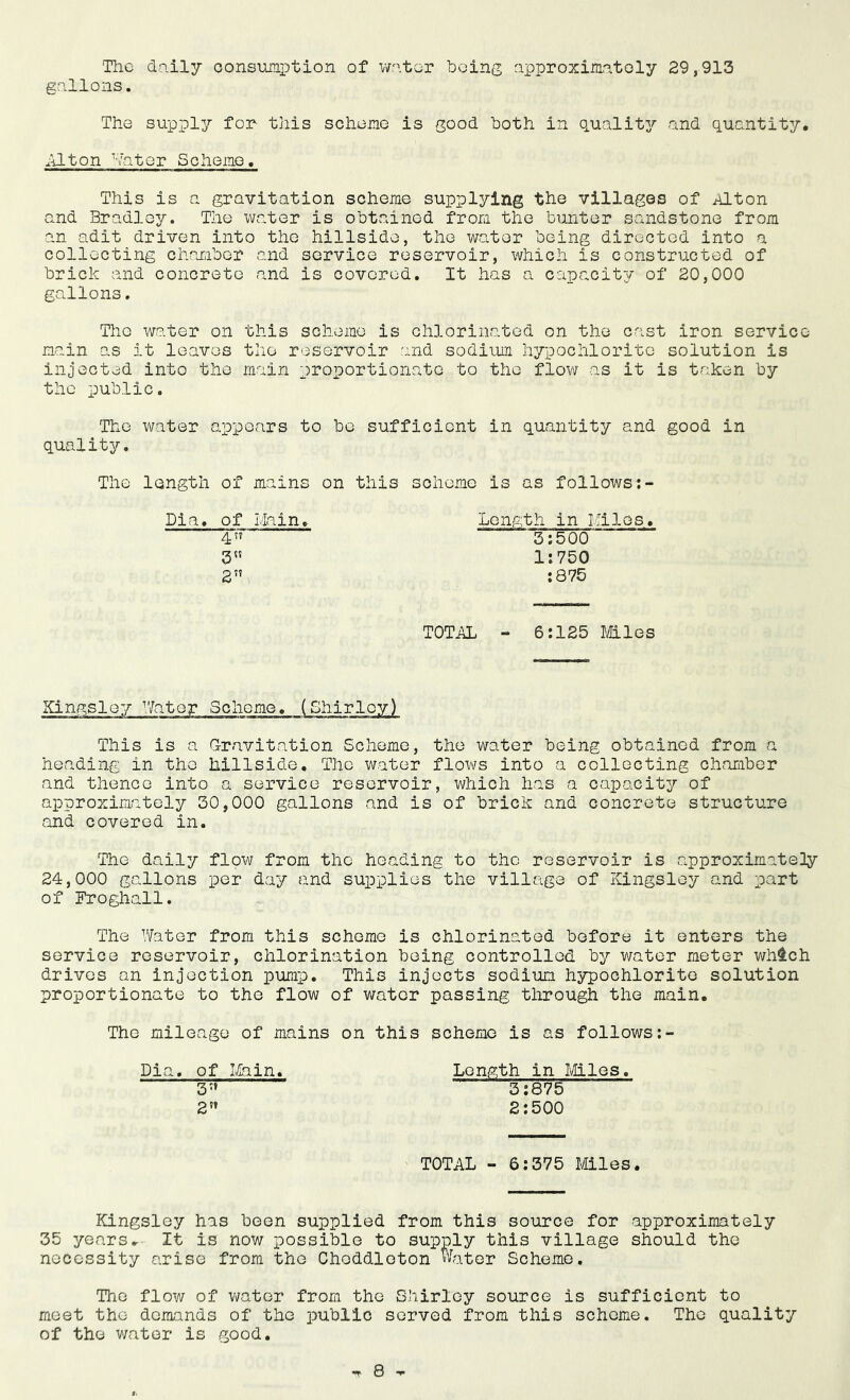 The daily consumption of water being approximately 29,913 gallons. The supply for this sche no is good both in quality and quantity. Alton Water Schema, This is a gravitation scheme supplying the villages of Alton ana Bradley. The water is obtained from the bunter sandstone from an adit driven into the hillside, the water being directed into a collecting chamber and service reservoir, which is constructed of brick and concrete and is covered. It has a capacity of 20,000 gallons. Tho water on this scheme is chlorinated on the cast iron service main as it leaves the reservoir and sodium hypochlorite solution is injected into the main proportionate to the flow as it is taken by the public. The water appears to be sufficient in quantity and good in quality. The length of mains on this scheme is as follows Dia. of Main. Length in Miles. 4” 3:500 3 1:750 2” :875 TOTAL - 6:125 Mies Kingsley Mater Scheme. (Shirley) This is a Gravitation Scheme, the water being obtained from a heading in tho hillside. The water flows into a collecting chamber and thence into a service reservoir, which has a capacity of approximately 30,000 gallons and is of brick and concrete structure and covered in. The daily flow from tho heading to tho reservoir is approximately 24,000 gallons per day and supplies the village of Kingsley and part of Froghall. The Water from this scheme is chlorinated before it enters the service reservoir, chlorination being controlled by water meter which drives an injection pump. This injects sodium hypochlorite solution proportionate to the flow of water passing through the main. The mileage of mains on this scheme is as follows Dia. of Main. Length in Mies. 3-' 3:875 2s’ 2:500 TOTAL - 6:375 Miles. Kingsley has been supplied from this source for approximately 35 years. It is now possible to supply this village should the necessity arise from tho Choddloton Water Scheme. The flow of water from the Shirley source is sufficient to meet the demands of the public served from this scheme. The quality of the water is good.