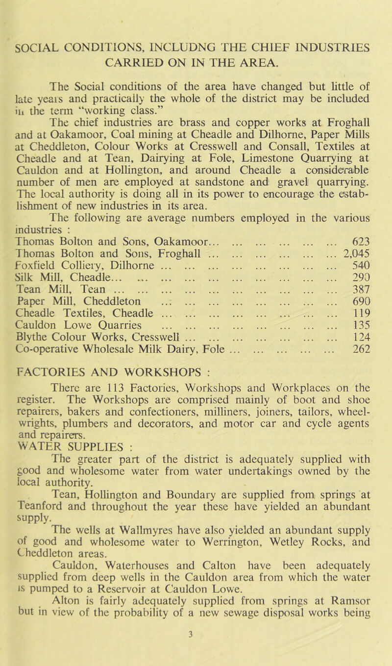 SOCIAL CONDITIONS, INCLUDNG THE CHIEF INDUSTRIES CARRIED ON IN THE AREA. The Social conditions of the area have changed but little of late yeais and practically the whole of the district may be included ill the term “working class.” The chief industries are brass and copper works at Froghall and at Oakamoor, Coal mining at Cheadle and Dilhome, Paper Mills at Cheddleton, Colour Works at Cresswell and Consall, Textiles at Cheadle and at Tean, Dairying at Foie, Limestone Quarrying at Cauldon and at Hollington, and around Cheadle a considerable number of men are employed at sandstone and gravel quarrying. The local authority is doing all in its power to encourage the estab- lishment of new industries in its area. The following are average numbers employed in the various industries : Thomas Bolton and Sons, Oakamoor 623 Thomas Bolton and Sons, Froghall foxfield Colliery, Dilhorne Silk Mill, Cheadle Tean Mill, Tean Paper Mill, Cheddleton Cheadle Textiles, Cheadle Cauldon Lowe Quarries Blythe Colour Works, Cresswell Co-operative Wholesale Milk Dairy, Foie . 2,045 540 290 387 690 119 135 124 262 FACTORIES AND WORKSHOPS : There are 113 Factories, Workshops and Workplaces on the register. The Workshops are comprised mainly of boot and shoe repairers, bakers and confectioners, milliners, joiners, tailors, wheel- wrights, plumbers and decorators, and motor car and cycle agents and repairers. WATER SUPPLIES : The greater part of the district is adequately supplied with good and wholesome water from water undertakings owned by the local authority. Tean, Hollington and Boundary are supplied from springs at Teanford and throughout the year these have yielded an abundant supply. The wells at Wallmyres have also yielded an abundant supply of good and wholesome water to Werrington, Wetley Rocks, and Cheddleton areas. Cauldon, Waterhouses and Calton have been adequately supplied from deep wells in the Cauldon area from which the water IS pumped to a Reservoir at Cauldon Lowe. Alton is fairly adequately supplied from springs at Ramsor but in view of the probability of a new sewage disposal works being