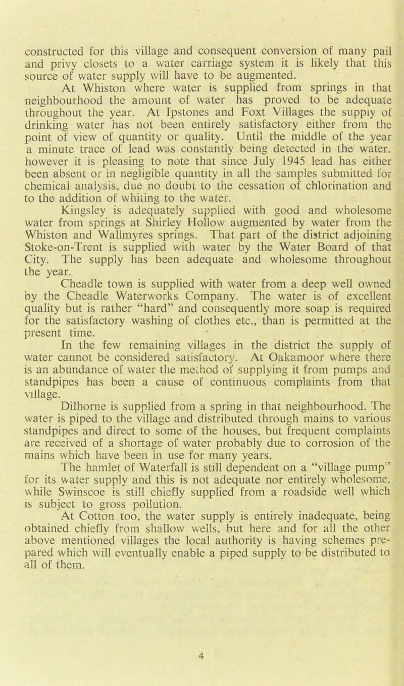 constructed for this village and consequent conversion of many pail and privy closets to a water carriage system it is likely that this source of water supply will have to be augmented. At Whiston where water is supplied from springs in that neighbourhood the amount of water has proved to be adequate throughout the year. At Ipstones and Foxt Villages the suppiy of drinking water has not been entirely satisfactory either from the point of view of quantity or quality. Until the middle of the year a minute trace of lead was constantly being detected in the water, however it is pleasing to note that since July 1945 lead has either been absent or in negligible quantity in all the samples submitted for chemical analysis, due no doubt to the cessation of chlorination and to the addition of whiting to the water. Kingsley is adequately supplied with good and wholesome water from springs at Shirley Hollow augmented by water from the Whiston and Wallmyres springs. That part of the district adjoining Stoke-on-Trent is supplied with water by the Water Board of that City. The supply has been adequate and wholesome throughout the year. Cheadle town is supplied with water from a deep well owned by the Cheadle Waterw'orks Company. The w'ater is of excellent quality but is rather “hard” and consequently more soap is required for the satisfactory washing of clothes etc., than is permitted at the present time. In the few remaining villages in the district the supply of water cannot be considered satisfactory. At Oakamoor where there is an abundance of water the method of supplying it from pumps and standpipes has been a cause of continuous complaints from that village. Dilhorne is supplied from a spring in that neighbourhood. The water is piped to the village and distributed through mains to various standpipes and direct to some of the houses, but frequent complaints are received of a shortage of water probably due to corrosion of the mains which have been in use for many years. The hamlet of Waterfall is still dependent on a “village pump” for its water supply and this is not adequate nor entirely wholesome, while Swinscoe is still chiefly supplied from a roadside well which IS subject to gross pollution. At Cotton too, the water supply is entirely inadequate, being obtained chiefly from shallow wells, but here and for all the other above mentioned villages the local authority is having schemes pre- pared which will eventually enable a piped supply to be distributed to all of them.