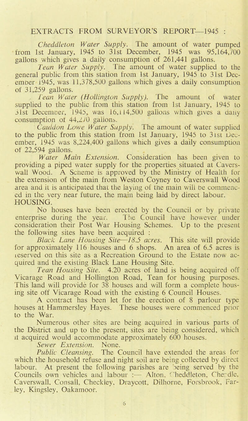 EXTRACTS FROM SURVEYOR’S REPORT—1945 : Cheddleton Water Supply. The amount of water pumped from 1st January, 1945 to 31st December, 1945 was 95,164,700 gallons which gives a daily consumption of 261,441 gallons. Teun Water Supply. The amount of water supplied to the general public from this station from 1st January, 1945 to 31st Dec- ember i945, was 11,378,500 gallons which gives a daily consumption of 31,259 gallons. l ean Water (Hollington Supply). The amount of water supplied to the public from this station from 1st January, 1945 to 31st December, 1945, was 16,114,500 gallons which gives a daily consumption of 44,270 gallon^. Cauldun Lowe Water Supply. The amount of water supplied to the public from this station from 1st January, 1945 to 31st Dec- ember, 1945 was 8,224,400 gallons which gives a daily consumption of 22,594 gallons. Water Main Extension. Consideration has been given to providing a piped water supply for the properties situated at Cavers- wall Wood. A Scheme is approved by the Ministry of Health for the extension of the main from Weston Coyney to Caverswall Wood area and it is anticipated that the laying of the main will be commenc- ed in the very near future, the main being laid by direct labour. HOUSING. No houses have been erected by the Council or by private enterprise during the year. The Council have however under consideration their Post War Housing Schemes. Up to the present the following sites have been acquired : Black Lane Housing Site—18.5 acres. This site will provide for approximately 116 houses and 6 shops. An area of 6.5 acres is leserved on this site as a Recreation Ground to the Estate now ac- quired and the existing Black Lane Housing Site. Lean Housing Site. 4.20 acres of land is being acquired off Vicarage Road and Hollington Road, Tean for housing purposes. This land will provide for 38 houses and will form a complete hous- ing site off Vicarage Road with the existing 6 Council Houses. A contract has been let for the erection of 8 parlour type houses at Hammersley Hayes. These houses were commenced prior to the War. Numerous other sites are being acquired in various parts of the District and up to the present, sites are being considered, which It acquired would accommodate approximately 600 houses. Sewer Extension. None. Public Cleansing. The Council have extended the areas for which the household refuse and night soil are being collected by direct labour. At present the following parishes are being served by the Councils own vehicles and labour :— Alton, C heddleton, Cher'dle, Caverswall. Consall, Checkley, Draycott, Dilhorne, Forsbrook, Far- ley, Kingsley, Oakamoor.