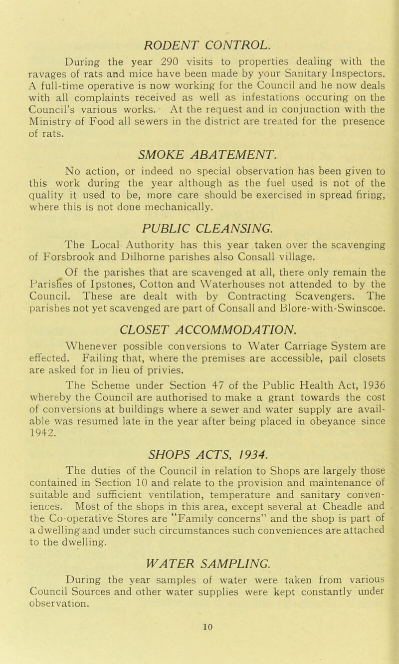 RODENT CONTROL. During the year 290 visits to properties dealing with the ravages of rats and mice have been made by your Sanitary Inspectors. A full-time operative is now working for the Council and he now deals with all complaints received as well as infestations occuring on the Council’s various works. At the request and in conjunction with the Ministry of Food all sewers in the district are treated for the presence of rats. SMOKE ABATEMENT. No action, or indeed no special observation has been given to this work during the year although as the fuel used is not of the quality it used to be, more care should be exercised in spread firing, where this is not done mechanically. PUBLIC CLEANSING. The Local Authority has this year taken over the scavenging of Forsbrook and Dilhorne parishes also Consall village. Of the parishes that are scavenged at all, there only remain the Parislres of Ipstones, Cotton and Waterhouses not attended to by the Council. These are dealt with by Contracting Scavengers. The parishes not yet scavenged are part of Consall and Blore-with-Swinscoe. CLOSET ACCOMMODATION. Whenever possible conversions to Water Carriage System are effected. Failing that, where the premises are accessible, pail closets are asked for in lieu of privies. The Scheme under Section 47 of the Public Health Act, 1936 whereby the Council are authorised to make a grant towards the cost of conversions at buildings where a sewer and water supply are avail- able was resumed late in the year after being placed in obeyance since 1942. SHOPS ACTS, 1934. The duties of the Council in relation to Shops are largely those contained in Section 10 and relate to the provision and maintenance of suitable and sufficient ventilation, temperature and sanitary conven- iences. Most of the shops in this area, except several at Cheadle and the Co-operative Stores are “Family concerns” and the shop is part of a dwelling and under such circumstances such conveniences are attached to the dwelling. WATER SAMPLING. During the year samples of water were taken from various Council Sources and other water supplies were kept constantly under observation.