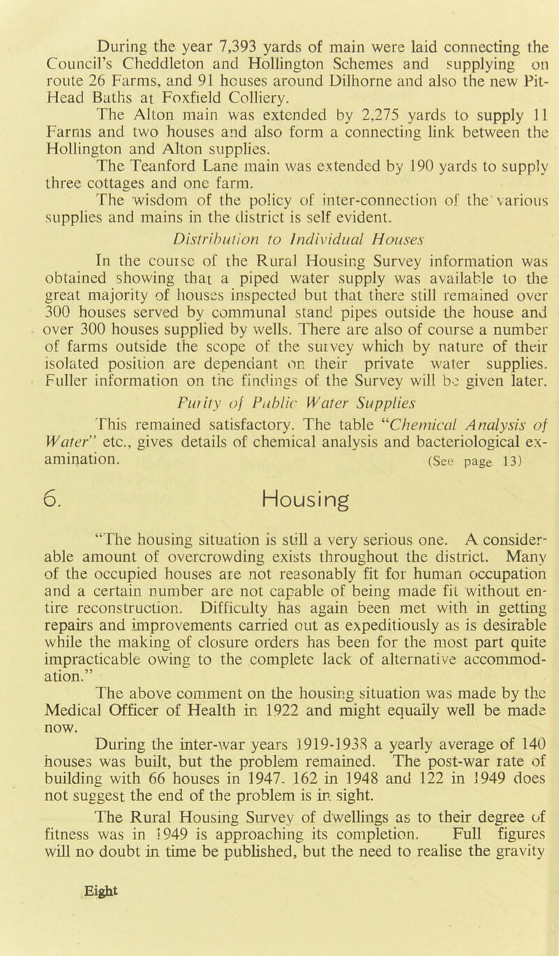 During the year 7,393 yards of main were laid connecting the Council’s Cheddleton and Hollington Schemes and supplying on route 26 Farms, and 91 houses around Dilhorne and also the new Pit- Head Baths at Foxfield Colliery. The Alton main was extended by 2,275 yards to supply 11 Farms and two houses and also form a connecting link between the Hollington and Alton supplies. The Teanford Lane main was extended by 190 yards to supply three cottages and one farm. The wisdom of the policy of inter-connection of the various supplies and mains in the district is self evident. Distrihulion to Individual Houses In the couise of the Rural Housing Survey information was obtained showing that a piped water supply was available to the great majority of houses inspected but that there still remained over 300 houses served by communal stand pipes outside the house and over 300 houses supplied by wells. There are also of course a number of farms outside the scope of the survey which by nature of their isolated position are dependant on their private water supplies. Fuller information on the findings of the Survey will bo given later. Fufity of Public Water Supplies This remained satisfactory. The table “Chemical Analysis of Wafer” etc., gives details of chemical analysis and bacteriological ex- amination. (See page 13) 6. Housing “The housing situation is still a very serious one. A consider- able amount of overcrowding exists throughout the district. Many of the occupied houses are not reasonably fit for human occupation and a certain number are not capable of being made fit without en- tire reconstruction. Difficulty has again been met with in getting repairs and improvements carried out as expeditiously as is desirable while the making of closure orders has been for the most part quite impracticable owing to the complete lack of alternative accommod- ation.” The above comment on the housing situation was made by the Medical Officer of Health in 1922 and might equally well be made now. During the inter-war years 1919-1938 a yearly average of 140 houses was built, but the problem remained. The post-war rate of building with 66 houses in 1947. 162 in 1948 and 122 in 1949 does not suggest the end of the problem is in. sight. The Rural Housing Survey of dwellings as to their degree of fitness was in 1949 is approaching its completion. Full figures will no doubt in time be published, but the need to realise the gravity Eight