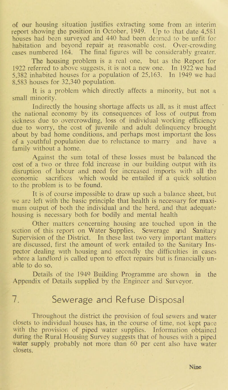 of our housing situation justifies extracting some from an interim report showing the position in October, 1949. Up to that date 4,581 houses had been surveyed and 440 had been deemed to be unfit for habitation and beyond repair at reasonable cost. Over-crowding cases numbered 164. The final figines will be considerably greater. The housing problem is a real one, but as the Report for 1922 referred to above suggests, it is not a new one. In 1922 we had 5,382 inhabited houses for a population of 25,163. In 1949 we had 8,583 houses for 32,340 population. It is a problem which directly affects a minority, but not a small minority. Indirectly the housing shortage affects us all, as it must affect the national economy by its consequences of loss of output from sickness due to overcrowding, loss of individual working efficiency due to worry, the cost of juvenile and adult delinquency brought about by bad home conditions, and perhaps most important the loss of a youthful population due to reluctance to marry and have a family without a home. Against the sum total of these losses must be balanced the cost of a two or three fold increase in our building output with its disruption of labour and need for increased imports with all the economic sacrifices which would be entailed if a quick solution to the problem is to be found. It is of course impossible to draw up such a balance sheet, but we are left with the basic principle that health is necessary for maxi- mum output of both the individual and the herd, and that adequate housing is necessary both for bodily and mental health Other matters concerning housing are touched upon in the section of this report on Water Supplies, Sewerage atnd Sanitary Supervision of the District. In these last two very important matters are discussed, first the amount of work entailed to the Sanitary Ins- pector dealing with housing and secondly the difficulties in cases \vhere a landlord is called upon to effect repairs but is financially un- able to do so. Details of the 1949 Building Programme are shown in the Appendix of Details supplied by the Engineer and Surveyor. 7. Sewerage and Refuse Disposal Throughout the district the provision of foul sewers and water closets to individual houses has, in the course of time, not kept pace with the provision of piped water supplies. Information obtained during the Rural Housing Survey suggests that of houses with a piped water supply probably not more than 60 per cent also have water closets. Nine