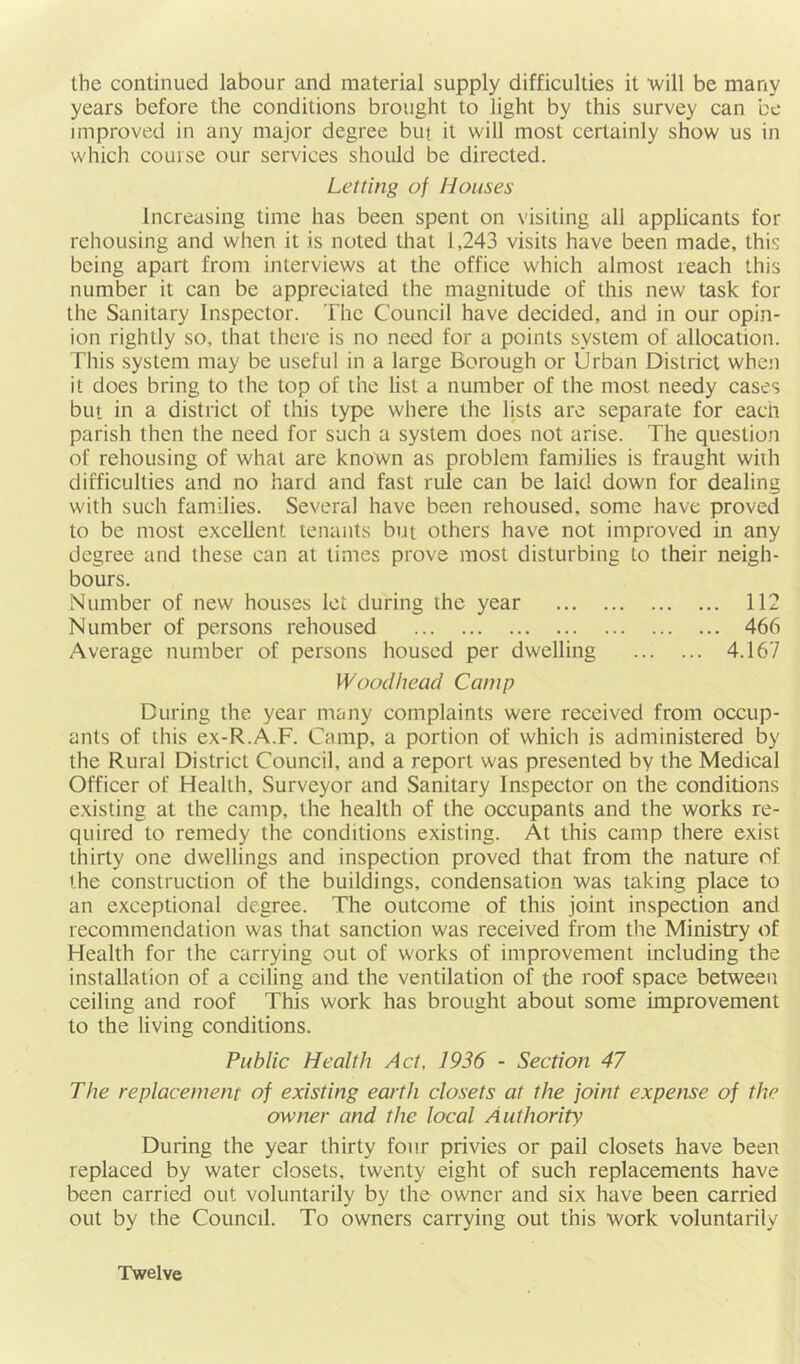 the continued labour and material supply difficulties it 'will be many years before the conditions brought to light by this survey can be improved in any major degree but it will most certainly show us in which course our services should be directed. Letting of Houses Increasing time has been spent on visiting all applicants for rehousing and when it is noted that 1,243 visits have been made, this being apart from interviews at the office which almost reach this number it can be appreciated the magnitude of this new task for the Sanitary Inspector. The Council have decided, and in our opin- ion rightly so, that there is no need for a points system of allocation. This system may be useful in a large Borough or Urban District when it does bring to the top of the list a number of the most needy cases but in a district of this type where the lists are separate for each parish then the need for such a system does not arise. The question of rehousing of what are known as problem families is fraught with difficulties and no hard and fast rule can be laid down for dealing with such families. Several have been rehoused, some have proved to be most excellent tenants but others have not improved in any degree and these can at times prove most disturbing to their neigh- bours. Number of new houses let during the year 112 Number of persons rehoused 466 Average number of persons housed per dwelling 4.167 Wood head Camp During the year niany complaints were received from occup- ants of this ex-R.A.F. Camp, a portion of which is administered by the Rural District Council, and a report was presented by the Medical Officer of Health, Surveyor and Sanitary Inspector on the conditions existing at the camp, the health of the occupants and the works re- quired to remedy the conditions existing. At this camp there exist thirty one dwellings and inspection proved that from the nature of the construction of the buildings, condensation was taking place to an exceptional degree. The outcome of this joint inspection and recommendation was that sanction was received from the Ministry of Health for the carrying out of works of improvement including the installation of a ceiling and the ventilation of the roof space between ceiling and roof This work has brought about some improvement to the living conditions. Public Health Act, 1936 - Section 47 The replacement of existing earth closets at the joint expense of the owner and the local Authority; During the year thirty four privies or pail closets have been replaced by water closets, twenty eight of such replacements have been carried out voluntarily by the owner and six have been carried out by the Council. To owners carrying out this work voluntarily Twelve