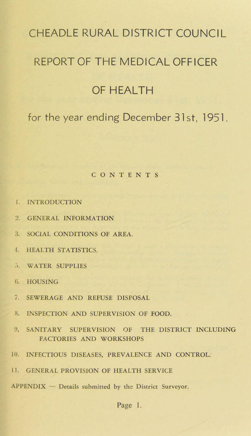 REPORT OF THE MEDICAL OFFICER OF HEALTH for the year ending December 31 st, 1951. CONTENTS 1. INTRODUCTION 2. GENERAL INFORMATION 3. SOCIAL CONDITIONS OF AREA. L HEALTH STATISTICS. .). WATER SUPPLIES f). HOUSING 7. SEWERAGE AND REFUSE DISPOSAL •S. INSPECTION AND SUPERVISION OF FOOD. !), SANITARY SUPERVISION OF THE DISTRICT INCLUDING FACTORIES AND WORKSHOPS 10. INFECTIOUS DISEASES, PREVALENCE AND CONTROL. 11. GENERAL PROVISION OF HEALTH SERVICE APPENDIX — Details submitted by the District Surveyor.