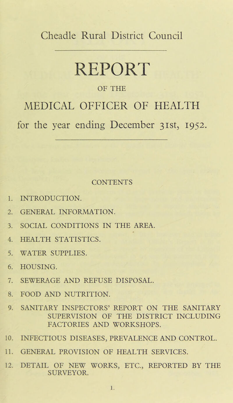 Cheadle Rural District Council REPORT OF THE xMEDICAL OFFICER OF HEALTH for the year ending December sist, 1952. CONTENTS 1. INTRODUCTION. 2. GENERAL INFORMATION. 3. SOCIAL CONDITIONS IN THE AREA. 4. HEALTH STATISTICS. 5. WATER SUPPLIES. 6. HOUSING. 7. SEWERAGE AND REFUSE DISPOSAL. 8. FOOD AND NUTRITION. 9. SANITARY INSPECTORS’ REPORT ON THE SANITARY SUPERVISION OF THE DISTRICT INCLUDING FACTORIES AND WORKSHOPS. 10. INFECTIOUS DISEASES, PREVALENCE AND CONTROL. 11. GENERAL PROVISION OF HEALTH SERVICES. 12. DETAIL OF NEW WORKS, ETC., REPORTED BY THE SURVEYOR.