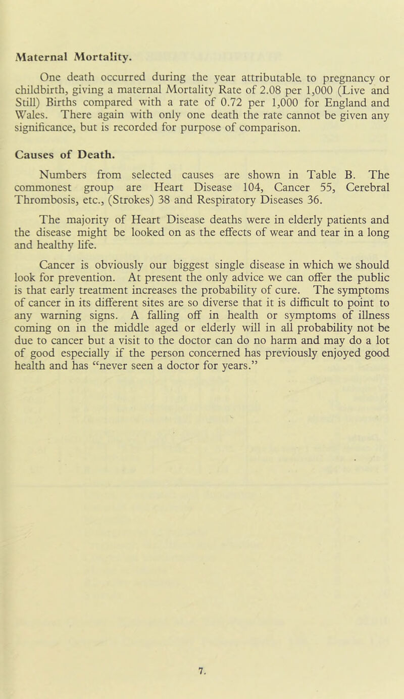 Maternal Mortality. One death occurred during the year attributable, to pregnancy or childbirth, giving a maternal Mortality Rate of 2.08 per 1,000 (Live and Still) Births compared with a rate of 0.72 per 1,000 for England and Wales. There again with only one death the rate cannot be given any significance, but is recorded for purpose of comparison. Causes of Death. Numbers from selected causes are shown in Table B. The commonest group are Heart Disease 104, Cancer 55, Cerebral Thrombosis, etc., (Strokes) 38 and Respiratory Diseases 36. The majority of Heart Disease deaths were in elderly patients and the disease might be looked on as the effects of wear and tear in a long and healthy fife. Cancer is obviously our biggest single disease in which we should look for prevention. At present the only advice we can offer the public is that early treatment increases the probability of cure. The symptoms of cancer in its different sites are so diverse that it is difficult to point to any warning signs. A falling off in health or symptoms of illness coming on in the middle aged or elderly will in all probability not be due to cancer but a visit to the doctor can do no harm and may do a lot of good especially if the person concerned has previously enjoyed good health and has “never seen a doctor for years.”
