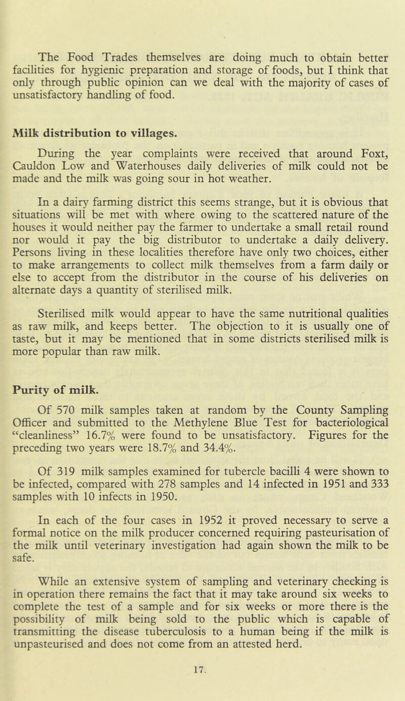 The Food Trades themselves are doing much to obtain better facilities for hygienic preparation and storage of foods, but I think that only through public opinion can we deal with the majority of cases of unsatisfactory handling of food. Milk distribution to villages. During the year complaints were received that around Foxt, Cauldon Low and Waterhouses daily deliveries of milk could not be made and the milk was going sour in hot weather. In a dairy farming district this seems strange, but it is obvious that situations will be met with where owing to the scattered nature of the houses it would neither pay the farmer to undertake a small retail round nor would it pay the big distributor to undertake a daily delivery. Persons living in these localities therefore have only two choices, either to make arrangements to collect milk themselves from a farm daily or else to accept from the distributor in the course of his deliveries on alternate days a quantity of sterilised milk. Sterilised milk would appear to have the same nutritional qualities as raw milk, and keeps better. The objection to it is usually one of taste, but it may be mentioned that in some districts sterilised milk is more popular than raw milk. Purity of milk. Of 570 milk samples taken at random by the County Sampling Officer and submitted to the Methylene Blue Test for bacteriological “cleanliness” 16.7% were found to be unsatisfactory. Figures for the preceding two years were 18.7% and 34.4%. Of 319 milk samples examined for tubercle bacilli 4 were shown to be infected, compared with 278 samples and 14 infected in 1951 and 333 samples with 10 infects in 1950. In each of the four cases in 1952 it proved necessary to serve a formal notice on the milk producer concerned requiring pasteurisation of the milk until veterinary investigation had again shown the milk to be safe. While an extensive system of sampling and veterinary cheeking is in operation there remains the fact that it may take around six weeks to complete the test of a sample and for six weeks or more there is the possibility of milk being sold to the public which is capable of transmitting the disease tuberculosis to a human being if the milk is unpasteurised and does not come from an attested herd.