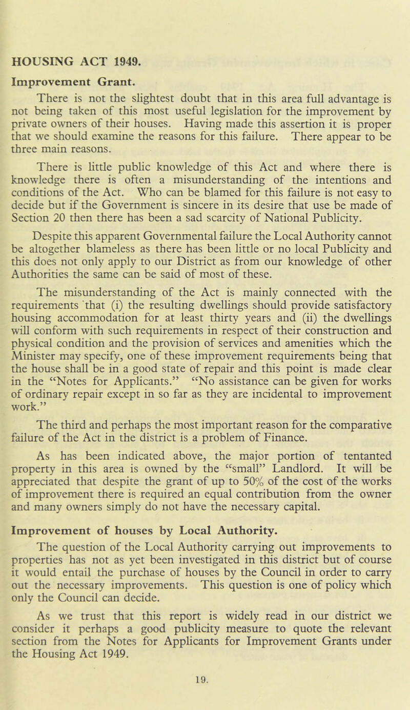 HOUSING ACT 1949. Improvement Grant. There is not the slightest doubt that in this area full advantage is not being taken of this most useful legislation for the improvement by private owners of their houses. Having made this assertion it is proper that we should examine the reasons for this failure. There appear to be three main reasons. There is little public knowledge of this Act and where there is knowledge there is often a misunderstanding of the intentions and conditions of the Act. Who can be blamed for this failure is not easy to decide but if the Government is sincere in its desire that use be made of Section 20 then there has been a sad scarcity of National Publicity. Despite this apparent Governmental failure the Local Authority cannot be altogether blameless as there has been little or no local Publicity and this does not only apply to our District as from our knowledge of other Authorities the same can be said of most of these. The misunderstanding of the Act is mainly connected with the requirements that (i) the resulting dwellings should provide satisfactory housing accommodation for at least thirty years and (ii) the dwellings will conform with such requirements in respect of their construction and physical condition and the provision of services and amenities which the Minister may specify, one of these improvement requirements being that the house shall be in a good state of repair and this point is made clear in the “Notes for Applicants.” “No assistance can be given for works of ordinary repair except in so far as they are incidental to improvement work.” The third and perhaps the most important reason for the comparative failure of the Act in the district is a problem of Finance. As has been indicated above, the major portion of tentanted property in this area is owned by the “small” Landlord. It will be appreciated that despite the grant of up to 50% of the cost of the works of improvement there is required an equal contribution from the owner and many owners simply do not have the necessary capital. Improvement of houses by Local Authority. The question of the Local Authority carrying out improvements to properties has not as yet been investigated in this district but of course it would entail the purchase of houses by the Council in order to carry out the necessary improvements. This question is one of policy which only the Council can decide. As we trust that this report is widely read in our district we consider it perhaps a good publicity measure to quote the relevant section from the Notes for Applicants for Improvement Grants under the Housing Act 1949.
