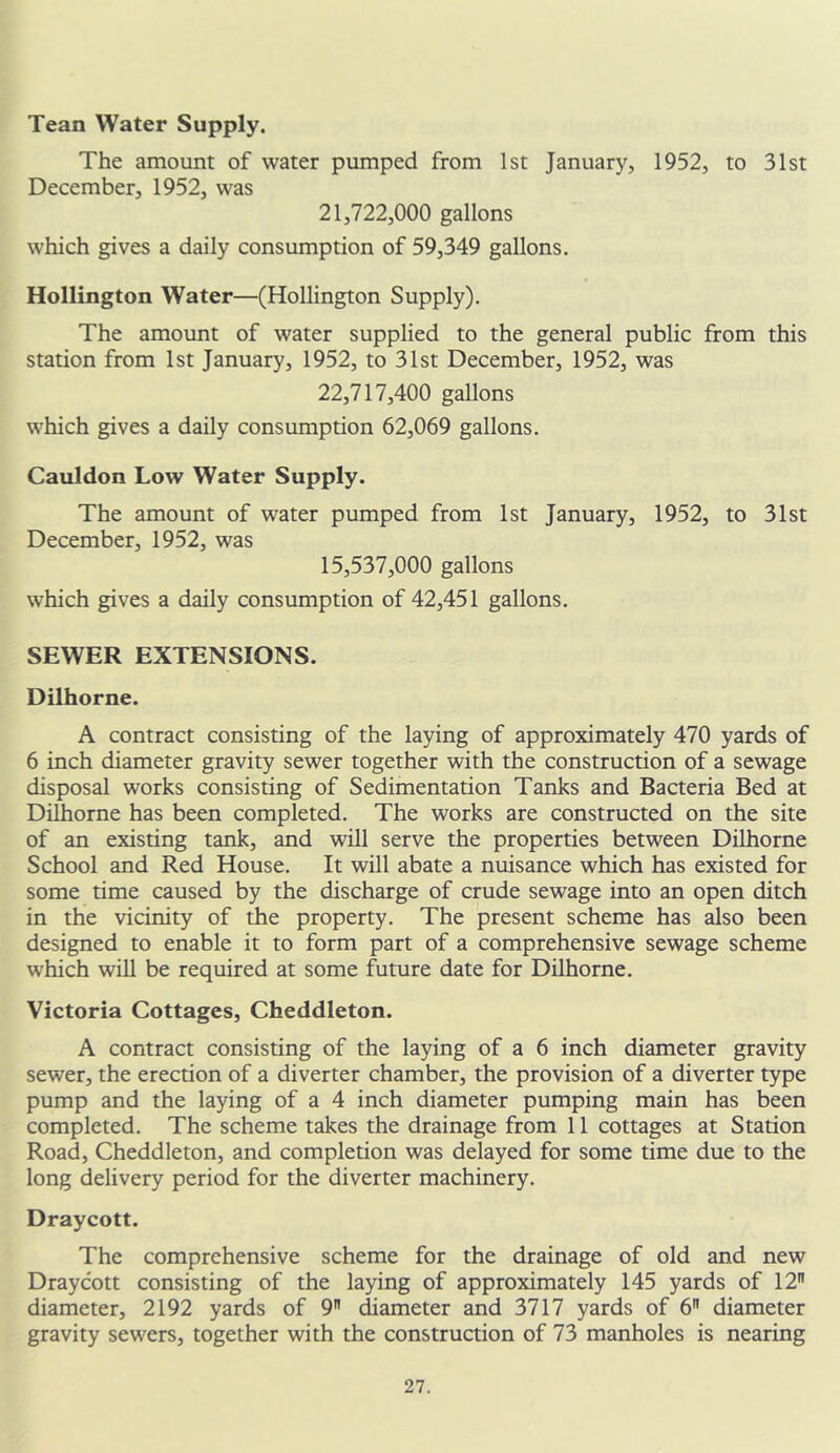 Tean Water Supply. The amount of water pumped from 1st January, 1952, to 31st December, 1952, was 21.722.000 gallons which gives a daily consumption of 59,349 gallons. Hollington Water—(Hollington Supply). The amount of water supplied to the general public from this station from 1st January, 1952, to 31st December, 1952, was 22,717,400 gallons which gives a daily consumption 62,069 gallons. Cauldon Low Water Supply. The amount of water pumped from 1st January, 1952, to 31st December, 1952, was 15.537.000 gallons which gives a daily consumption of 42,451 gallons. SEWER EXTENSIONS. Dilhorne. A contract consisting of the laying of approximately 470 yards of 6 inch diameter gravity sewer together with the construction of a sewage disposal works consisting of Sedimentation Tanks and Bacteria Bed at Dilhorne has been completed. The works are constructed on the site of an existing tank, and will serve the properties between Dilhorne School and Red House. It will abate a nuisance which has existed for some time caused by the discharge of crude sewage into an open ditch in the vicinity of the property. The present scheme has also been designed to enable it to form part of a comprehensive sewage scheme which will be required at some future date for Dilhorne. Victoria Cottages, Cheddleton. A contract consisting of the laying of a 6 inch diameter gravity sewer, the erection of a diverter chamber, the provision of a diverter type pump and the laying of a 4 inch diameter pumping main has been completed. The scheme takes the drainage from 11 cottages at Station Road, Cheddleton, and completion was delayed for some time due to the long delivery period for the diverter machinery. Draycott. The comprehensive scheme for the drainage of old and new Draycott consisting of the laying of approximately 145 yards of 12 diameter, 2192 yards of 9 diameter and 3717 yards of 6 diameter gravity sewers, together with the construction of 73 manholes is nearing