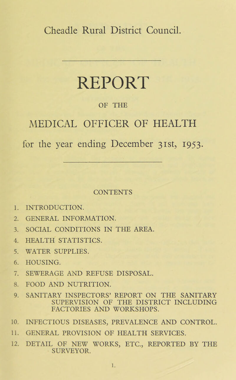 Cheadle Rural District Council. REPORT OF THE MEDICAL OFFICER OF HEALTH for the year ending December sist, 1953. CONTENTS 1. INTRODUCTION. 2. GENERAL INFORMATION. 3. SOCIAL CONDITIONS IN THE AREA. 4. HEALTH STATISTICS. 5. WATER SUPPLIES. 6. HOUSING. 7. SEWERAGE AND REFUSE DISPOSAL. 8. FOOD AND NUTRITION. 9. SANITARY INSPECTORS’ REPORT ON THE SANITARY SUPERVISION OF THE DISTRICT INCLUDING FACTORIES AND WORKSHOPS. 10. INFECTIOUS DISEASES, PREVALENCE AND CONTROL. 11. GENERAL PROVISION OF HEALTH SERVICES. 12. DETAIL OF NEW WORKS, ETC., REPORTED BY THE SURVEYOR.