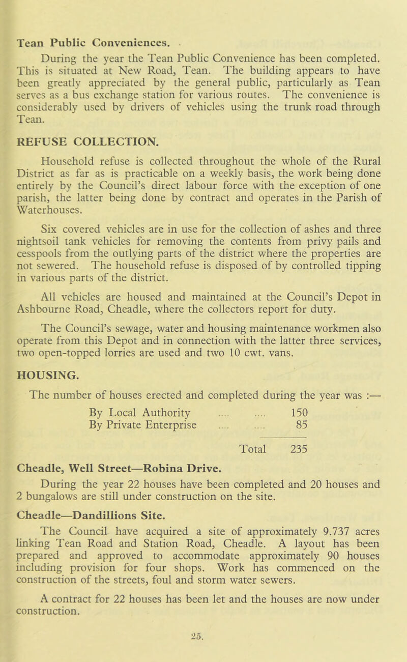 Tcan Public Conveniences. During the year the Tean Public Convenience has been completed. This is situated at New Road, Tean. The building appears to have been greatly appreciated by the general public, particularly as Tean serves as a bus exchange station for various routes. The convenience is considerably used by drivers of vehicles using the trunk road through Tean. REFUSE COLLECTION. Household refuse is collected throughout the whole of the Rural District as far as is practicable on a weekly basis, the work being done entirely by the Council’s direct labour force with the exception of one parish, the latter being done by contract and operates in the Parish of Waterhouses. Six covered vehicles are in use for the collection of ashes and three nightsoil tank vehicles for removing the contents from privy pails and cesspools from the outlying parts of the district where the properties are not sewered. The household refuse is disposed of by controlled tipping in various parts of the district. All vehicles are housed and maintained at the Council’s Depot in Ashbourne Road, Cheadle, where the collectors report for duty. The Council’s sewage, water and housing maintenance workmen also operate from this Depot and in connection with the latter three services, two open-topped lorries are used and two 10 cwt. vans. HOUSING. The number of houses erected and completed during the year was :— By Local Authority .... .... 150 By Private Enterprise .. . .... 85 Total 235 Cheadle, Well Street—Robina Drive. During the year 22 houses have been completed and 20 houses and 2 bungalows are still under construction on the site. Cheadle—Dandillions Site. The Council have acquired a site of approximately 9.737 acres linking Tean Road and Station Road, Cheadle. A layout has been prepared and approved to accommodate approximately 90 houses including provision for four shops. Work has commenced on the construction of the streets, foul and storm water sewers. A contract for 22 houses has been let and the houses are now under construction.