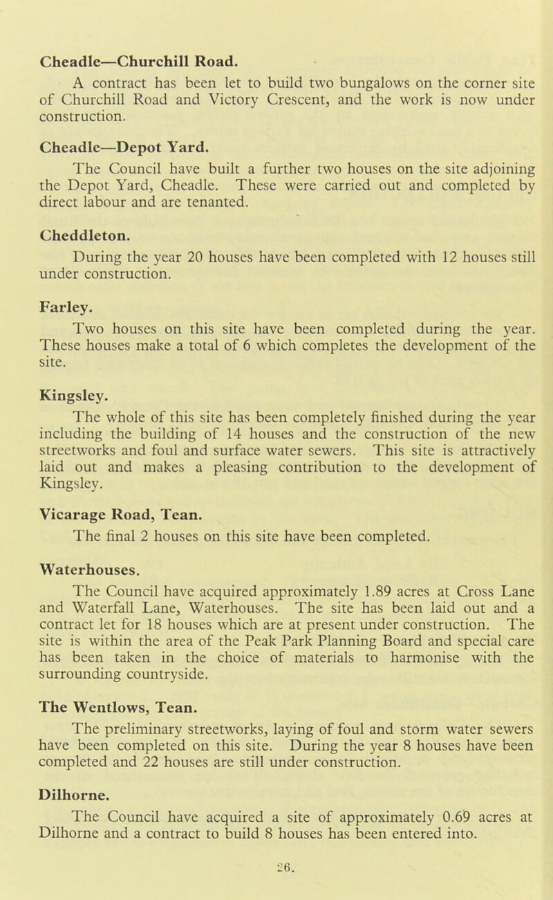 Cheadle—Churchill Road. A contract has been let to build two bungalows on the corner site of Churchill Road and Victory Crescent, and the work is now under construction. Cheadle—Depot Yard. The Council have built a further two houses on the site adjoining the Depot Yard, Cheadle. These were carried out and completed by direct labour and are tenanted. Cheddleton. During the year 20 houses have been completed with 12 houses still under construction. Farley. Two houses on this site have been completed during the year. These houses make a total of 6 which completes the development of the site. Kingsley. The whole of this site has been completely finished during the year including the building of 14 houses and the construction of the new streetworks and foul and surface water sewers. This site is attractively laid out and makes a pleasing contribution to the development of Kingsley. Vicarage Road, Tean. The final 2 houses on this site have been completed. Waterhouses. The Council have acquired approximately 1.89 acres at Cross Lane and Waterfall Lane, Waterhouses. The site has been laid out and a contract let for 18 houses which are at present under construction. The site is within the area of the Peak Park Planning Board and special care has been taken in the choice of materials to harmonise with the surrounding countryside. The Wentlows, Tean. The preliminary streetworks, laying of foul and storm water sewers have been completed on this site. During the year 8 houses have been completed and 22 houses are still under construction. Dilhorne. The Council have acquired a site of approximately 0.69 acres at Dilhorne and a contract to build 8 houses has been entered into.