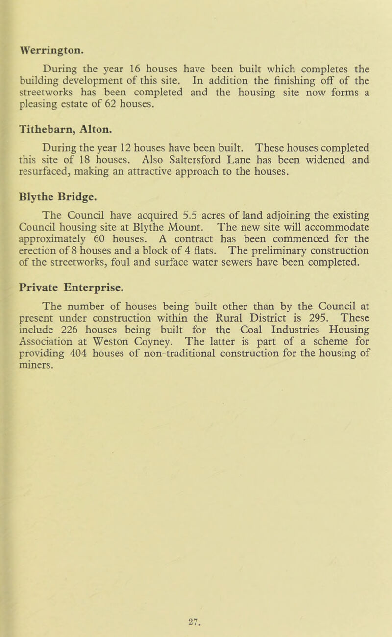 VVerrington. During the year 16 houses have been built which completes the building development of this site. In addition the finishing off of the streetworks has been completed and the housing site now forms a pleasing estate of 62 houses. Tithebarn, Alton. During the year 12 houses have been built. These houses completed this site of 18 houses. Also Saltersford Lane has been widened and resurfaced, making an attractive approach to the houses. Blythe Bridge. The Council have acquired 5.5 acres of land adjoining the existing Council housing site at Blythe Mount. The new site will accommodate approximately 60 houses. A contract has been commenced for the erection of 8 houses and a block of 4 flats. The preliminary construction of the streetworks, foul and surface water sewers have been completed. Private Enterprise. The number of houses being built other than by the Council at present under construction within the Rural District is 295. These include 226 houses being built for the Coal Industries Housing Association at Weston Coyney. The latter is part of a scheme for providing 404 houses of non-traditional construction for the housing of miners.