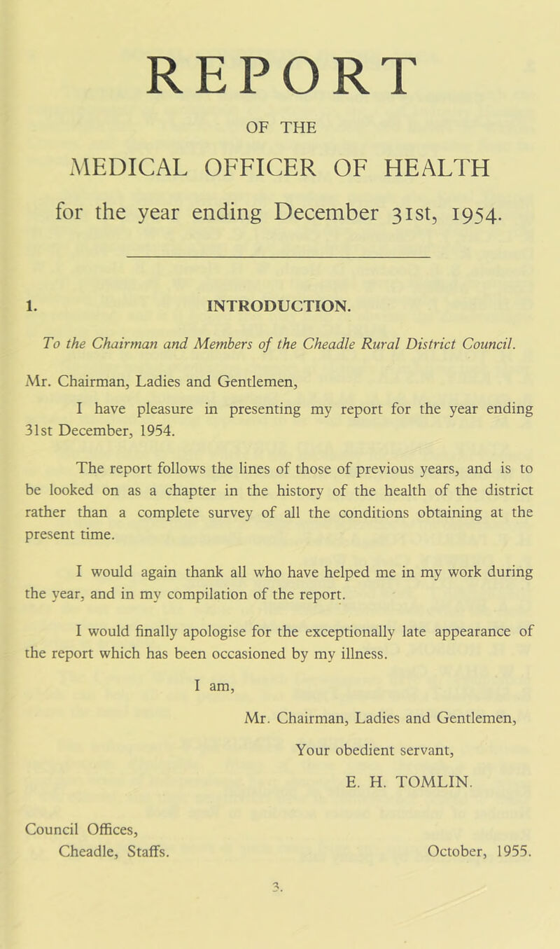 REPORT OF THE MEDICAL OFFICER OF HEALTH for the year ending December 3181, 1954. 1. INTRODUCTION. To the Chairman and Members of the Cheadle Rural District Council. Mr. Chairman, Ladies and Gentlemen, I have pleasure in presenting my report for the year ending 31st December, 1954. The report follows the lines of those of previous years, and is to be looked on as a chapter in the history of the health of the district rather than a complete survey of all the conditions obtaining at the present time. I would again thank all who have helped me in my work during the year, and in my compilation of the report. I would finally apologise for the exceptionally late appearance of the report which has been occasioned by my illness. I am, Mr. Chairman, Ladies and Gentlemen, Your obedient servant, E. H. TOMLIN. Council Offices, Cheadle, Staffs. October, 1955.