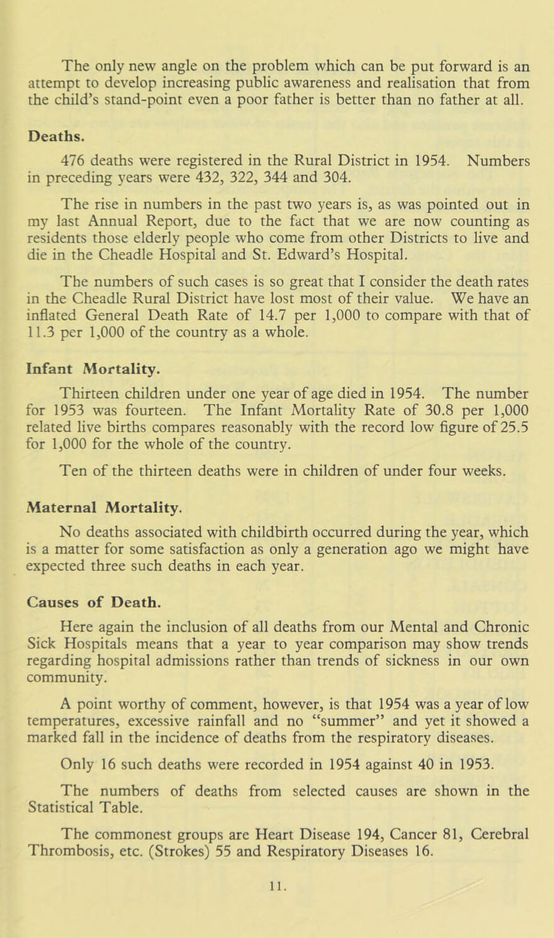 attempt to develop increasing public awareness and realisation that from the child’s stand-point even a poor father is better than no father at all. Deaths. 476 deaths were registered in the Rural District in 1954. Numbers in preceding years were 432, 322, 344 and 304. The rise in numbers in the past two years is, as was pointed out in my last Annual Report, due to the fact that we are now counting as residents those elderly people who come from other Districts to live and die in the Cheadle Hospital and St. Edward’s Hospital. The numbers of such cases is so great that I consider the death rates in the Cheadle Rural District have lost most of their value. We have an inflated General Death Rate of 14.7 per 1,000 to compare with that of 11.3 per 1,000 of the country as a whole. Infant Mortality. Thirteen children under one year of age died in 1954. The number for 1953 was fourteen. The Infant Mortality Rate of 30.8 per 1,000 related live births compares reasonably with the record low figure of 25.5 for 1,000 for the whole of the country. Ten of the thirteen deaths were in children of under four weeks. Maternal Mortality. No deaths associated with childbirth occurred during the year, which is a matter for some satisfaction as only a generation ago we might have expected three such deaths in each year. Causes of Death. Here again the inclusion of all deaths from our Mental and Chronic Sick Hospitals means that a year to year comparison may show trends regarding hospital admissions rather than trends of sickness in our own community. A point worthy of comment, however, is that 1954 was a year of low temperatures, excessive rainfall and no “summer” and yet it showed a marked fall in the incidence of deaths from the respiratory diseases. Only 16 such deaths were recorded in 1954 against 40 in 1953. The numbers of deaths from selected causes are shown in the Statistical Table. The commonest groups are Heart Disease 194, Cancer 81, Cerebral Thrombosis, etc. (Strokes) 55 and Respiratory Diseases 16. 11.