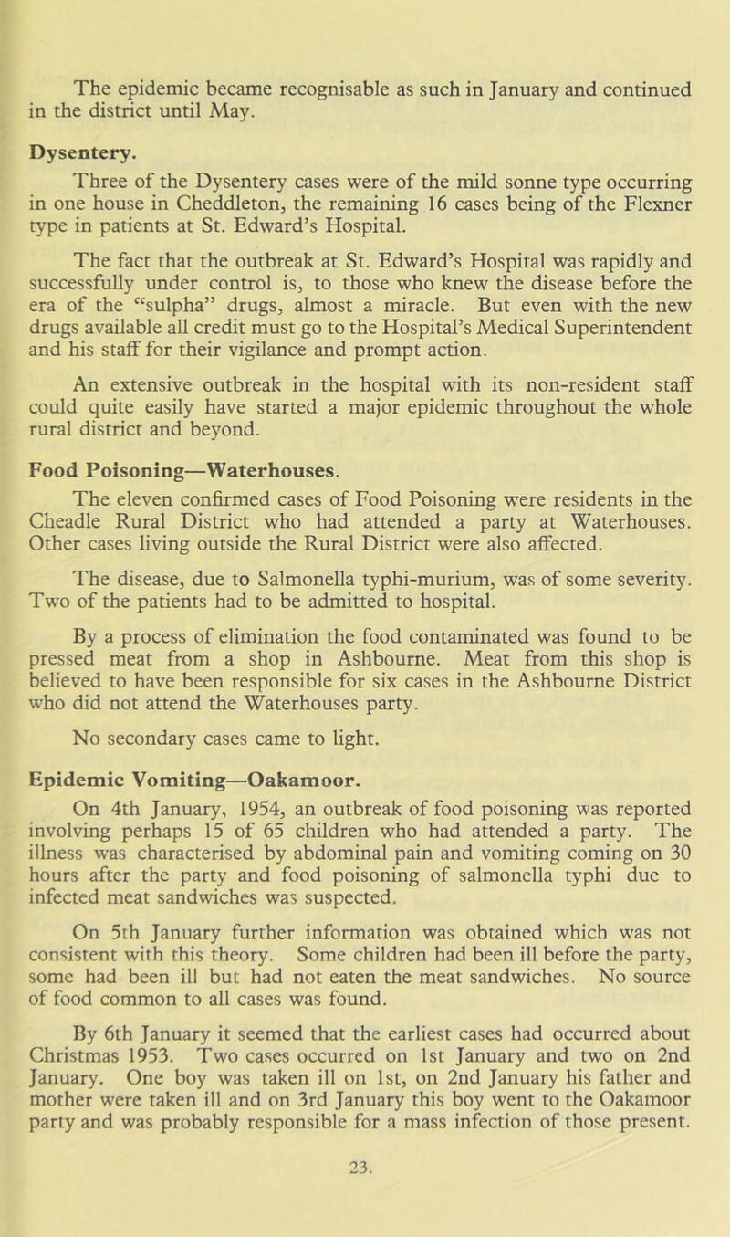 The epidemic became recognisable as such in January and continued in the district until May. Dysentery. Three of the Dysentery cases were of the mild sonne type occurring in one house in Cheddleton, the remaining 16 cases being of the Flexner type in patients at St. Edward’s Hospital. The fact that the outbreak at St. Edward’s Hospital was rapidly and successfully under control is, to those who knew the disease before the era of the “sulpha” drugs, almost a miracle. But even with the new drugs available all credit must go to the Hospital’s Medical Superintendent and his staff for their vigilance and prompt action. An extensive outbreak in the hospital with its non-resident staff could quite easily have started a major epidemic throughout the whole rural district and beyond. Food Poisoning—Waterhouses. The eleven confirmed cases of Food Poisoning were residents in the Cheadle Rural District who had attended a party at Waterhouses. Other cases living outside the Rural District were also affected. The disease, due to Salmonella typhi-murium, was of some severity. Two of the patients had to be admitted to hospital. By a process of elimination the food contaminated was found to be pressed meat from a shop in Ashbourne. Meat from this shop is believed to have been responsible for six cases in the Ashbourne District who did not attend the Waterhouses party. No secondary cases came to light. Epidemic Vomiting—Oakamoor. On 4th January, 1954, an outbreak of food poisoning was reported involving perhaps 15 of 65 children who had attended a party. The illness was characterised by abdominal pain and vomiting coming on 30 hours after the party and food poisoning of salmonella typhi due to infected meat sandwiches was suspected. On 5th January further information was obtained which was not consistent with this theory. Some children had been ill before the party, some had been ill but had not eaten the meat sandwiches. No source of food common to all cases was found. By 6th January it seemed that the earliest cases had occurred about Christmas 1953. Two cases occurred on 1st January and two on 2nd January. One boy was taken ill on 1st, on 2nd January his father and mother were taken ill and on 3rd January this boy went to the Oakamoor party and was probably responsible for a mass infection of those present.