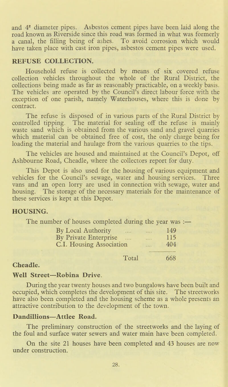 and 4 diameter pipes. Asbestos cement pipes have been laid along the road known as Riverside since this road was formed in what was formerly a canal, the filling being of ashes. To avoid corrosion which would have taken place with cast iron pipes, asbestos cement pipes were used. REFUSE COLLECTION. Household refuse is collected by means of six covered refuse collection vehicles throughout the whole of the Rural District, the collections being made as far as reasonably practicable, on a weekly basis. The vehicles are operated by the Council’s direct labour force with the exception of one parish, namely Waterhouses, where this is done by contract. The refuse is disposed of in various parts of the Rural District by controlled tipping. The material for sealing off the refuse is mainly waste sand which is obtained from the various sand and gravel quarries which material can be obtained free of cost, the only charge being for loading the material and haulage from the various quarries to the tips. The vehicles are housed and maintained at the Council’s Depot, off Ashbourne Road, Cheadle, where the collectors report for duty. This Depot is also used for the housing of various equipment and vehicles for the Council’s sewage, water and housing services. Three vans and an open lorry are used in connection with sewage, water and housing. The storage of the necessary materials for the maintenance of these services is kept at this Depot. HOUSING. The number of houses completed during the year was :— By Local Authority 149 By Private Enterprise 115 C.I. Housing Association 404 Total 668 Cheadle. Well Street—Robina Drive. During the year twenty houses and two bungalows have been built and occupied, which completes the development of this site. The streetworks have also been completed and the housing scheme as a whole presents an attractive contribution to the development of the town. Dandillions—Attlee Road. The preliminary construction of the streetworks and the laying of the foul and surface water sewers and water main have been completed. On the site 21 houses have been completed and 43 houses are now under construction.