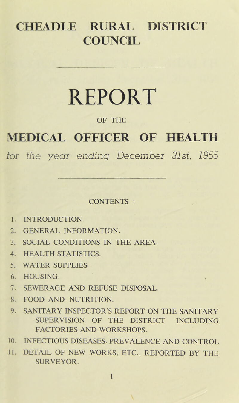 CHEADLE RURAL DISTRICT COUNCIL REPORT OF THE MEDICAL OFFICER OF HEALTH tor the year ending December 31st, 1955 CONTENTS : 1. INTRODUCTION. 2. GENERAL INFORMATION. 3. SOCIAL CONDITIONS IN THE AREA. 4. HEALTH STATISTICS. 5. WATER SUPPLIES. 6. HOUSING. 7. SEWERAGE AND REFUSE DISPOSAL. 8. FOOD AND NUTRITION. 9. SANITARY INSPECTOR’S REPORT ON THE SANITARY SUPERVISION OF THE DISTRICT INCLUDING FACTORIES AND WORKSHOPS. 10. INFECTIOUS DISEASES, PREVALENCE AND CONTROL 11. DETAIL OF NEW WORKS, ETC., REPORTED BY THE SURVEYOR.