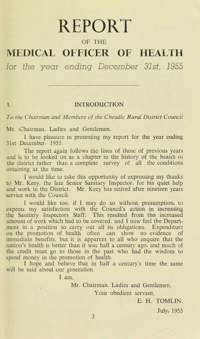 REPORT OF THE MEDICAL OFFICER OF HEALTH tor the year ending December 31st, 1955 \. INTRODUCTION To the Chainnan and Members of the Cheadle Rural District Council Mr. Chairman, Ladies and Gentlemen, I have pleasure in presenting my report for the year ending 31st December. 1955. The report again follows the lines of those of previous years and is to be looked on as a chapter in the history of the health oi the district rather than a complete survey of all the conditions ODtaining at the time. I would hke to take this opportunity of expressing my thanks to Mr. Keey, the late Senior Sanitary Inspector, for his quiet help and work in the District. Mr. Keey has retired after nineteen years service with the Council. I would like too, if I may do so without presumption, to express my satisfaction with the Council’s action in increasing the Sanitary Inspectors Staff. This resulted from the increased amount of work which had to be covered, and I now feel the Depart- ment in a position to carry; out all its obligations. Expenditure on the promotion of health often can show no evidence of immediate benefits, but it is apparent to aU who enquire that the nation’s health is better than it was half a century ago, and much of the credit must go to those in the past who had the wisdom to spend money in the promotion of health. I hope and believe that in half a century’s time the same will be said about our generation. I am, Mr. Chairman, Ladies and Gentlemen, Your obedient servant, E. H. TOMLIN. July, 1955