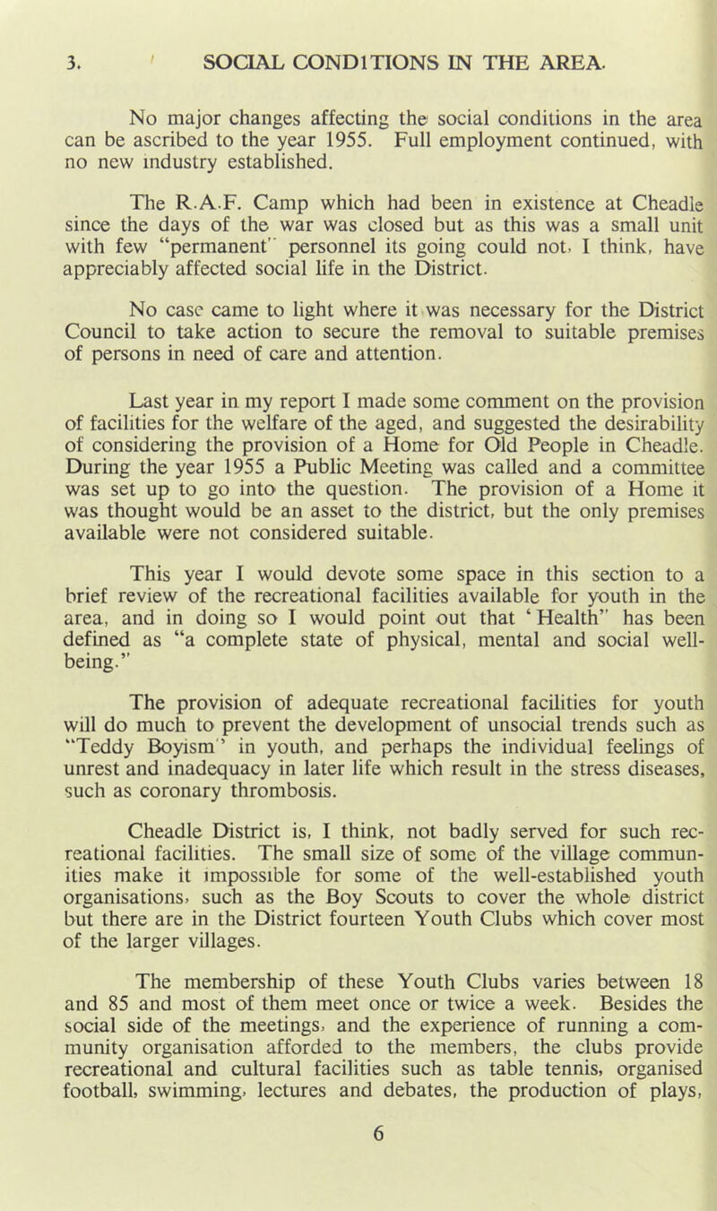 3. I SOCIAL CONDITIONS IN THE AREA. No major changes affecting the social conditions in the area can be ascribed to the year 1955. Full employment continued, with no new industry established. The R.A.F. Camp which had been in existence at Cheadle since the days of the war was closed but as this was a small unit with few “permanent personnel its going could not, I think, have appreciably affected social life in the District. No case came to light where it was necessary for the District Council to take action to secure the removal to suitable premises of persons in need of care and attention. Last year in my report I made some comment on the provision of facilities for the welfare of the aged, and suggested the desirability of considering the provision of a Home for Old People in Cheadle. During the year 1955 a Public Meeting was called and a committee was set up to go into the question. The provision of a Home it was thought would be an asset to the district, but the only premises available were not considered suitable. This year I would devote some space in this section to a brief review of the recreational facilities available for youth in the area, and in doing so I would point out that ‘ Health” has been defined as “a complete state of physical, mental and social well- being.” The provision of adequate recreational facilities for youth will do much to prevent the development of unsocial trends such as “Teddy Boyism ’ in youth, and perhaps the individual feelings of unrest and inadequacy in later life which result in the stress diseases, such as coronary thrombosis. Cheadle District is, I think, not badly served for such rec- reational facilities. The small size of some of the village commun- ities make it impossible for some of the well-established youth organisations, such as the Boy Scouts to cover the whole district but there are in the District fourteen Youth Clubs which cover most of the larger villages. The membership of these Youth Clubs varies between 18 and 85 and most of them meet once or twice a week. Besides the social side of the meetings, and the experience of running a com- munity organisation afforded to the members, the clubs provide recreational and cultural facilities such as table tennis, organised football, swimming, lectures and debates, the production of plays.