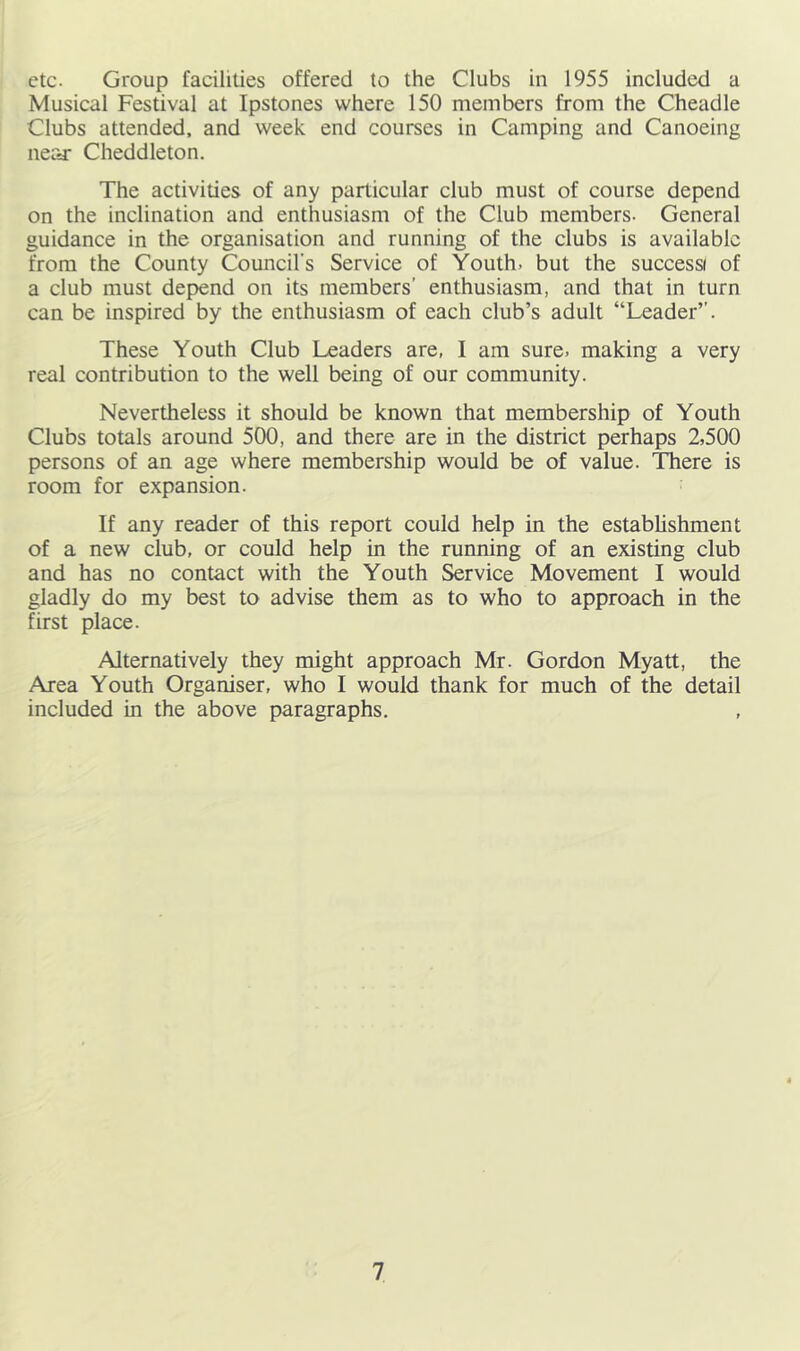 etc. Group facilities offered to the Clubs in 1955 included a Musical Festival at Ipstones where 150 members from the Cheadle Clubs attended, and week end courses in Camping and Canoeing near Cheddleton. The activities of any particular club must of course depend on the inclination and enthusiasm of the Club members. General guidance in the organisation and running of the clubs is available from the County Council's Service of Youth, but the success of a club must depend on its members’ enthusiasm, and that in turn can be inspired by the enthusiasm of each club’s adult “Leader’’. These Youth Club Leaders are, I am sure, making a very real contribution to the well being of our community. Nevertheless it should be known that membership of Youth Clubs totals around 500, and there are in the district perhaps 2,500 persons of an age where membership would be of value. ’There is room for expansion. If any reader of this report could help in the establishment of a new club, or could help in the running of an existing club and has no contact with the Youth Service Movement I would gladly do my best to advise them as to who to approach in the first place. Alternatively they might approach Mr. Gordon Myatt, the Area Youth Organiser, who I would thank for much of the detail included in the above paragraphs.