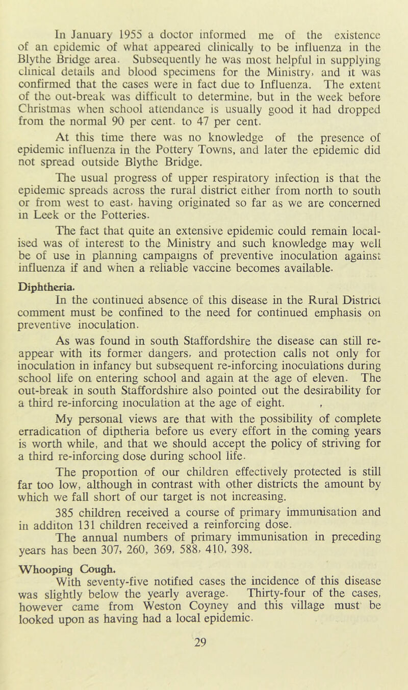 In January 1955 a doctor informed me of the existence of an epidemic of what appeared clinically to be influenza in the Blythe Bridge area. Subsequently he was most helpful in supplying clinical details and blood specimens for the Ministry, and it was confirmed that the cases were in fact due to Influenza. The extent of the out-break was difficult to determine, but in the week before Christmas when school attendance is usually good it had dropped from the normal 90 per cent, to 47 per cent. At this time there was no knowledge of the presence of epidemic influenza in the Pottery Towns, and later the epidemic did not spread outside Blythe Bridge. The usual progress of upper respiratory infection is that the epidemic spreads across the rural district either from north to south or from west to east, having originated so far as we are concerned m Leek or the Potteries. The fact that quite an extensive epidemic could remain local- ised was of interest to the Ministry and such knowledge may well be of use in planning campaigns of preventive inoculation against influenza if and when a reliable vaccine becomes available. Diphtheria. In the continued absence of this disease in the Rural District comment must be confined to the need for continued emphasis on preventive inoculation. As was found in south Staffordshire the disease can still re- appear with its former dangers, and protection calls not only for inoculation in infancy but subsequent re-inforcing inoculations during school life on entering school and again at the age of eleven. The out-break in south Staffordshire also pointed out the desirability for a third re-inforcing inoculation at the age of eight. My personal views are that with the possibility of complete erradication of diptheria before us every effort in the coming years is worth while, and that we should accept the policy of striving for a third re-inforcing dose during school life. The proportion of our children effectively protected is still far too low, although in contrast with other districts the amount by which we faU short of our target is not increasing. 385 children received a course of primary immunisation and in additon 131 children received a reinforcing dose. The annual numbers of primary immunisation in preceding years has been 307, 260, 369, 588, 410, 398. Whooping Cough. With seventy-five notified cases the incidence of this disease was slightly below the yearly average. Thirty-four of the cases, however came from Weston Coyney and this village must be looked upon as having had a local epidemic.