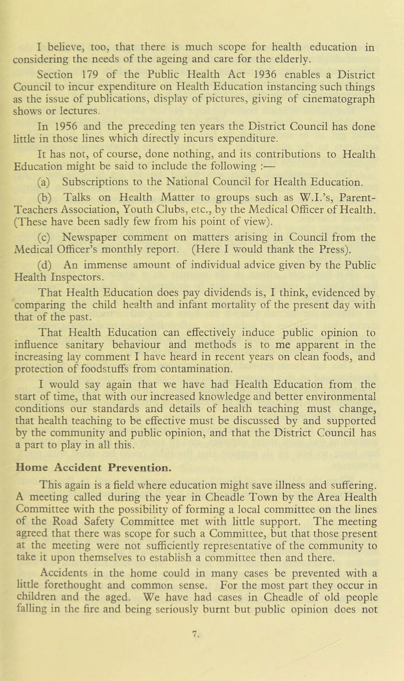 I believe, too, that there is much scope for health education in considering the needs of the ageing and care for the elderly. Section 179 of the Public Health Act 1936 enables a District Council to incur expenditure on Health Education instancing such things as the issue of publications, display of pictures, giving of cinematograph shows or lectures. In 1956 and the preceding ten years the District Council has done little in those lines which directly incurs expenditure. It has not, of course, done nothing, and its contributions to Health Education might be said to include the following :— (a) Subscriptions to the National Council for Health Education. (b) Talks on Health Matter to groups such as W.I.’s, Parent- Teachers Association, Youth Clubs, etc., by the Medical Officer of Health. (These have been sadly few from his point of view). (c) Newspaper comment on matters arising in Council from the Medical Officer’s monthly report. (Here I would thank the Press). (d) An immense amount of individual advice given by the Public Health Inspectors. That Health Education does pay dividends is, I think, evidenced by comparing the child health and infant mortality of the present day with that of the past. That Health Education can effectively induce public opinion to influence sanitary behaviour and methods is to me apparent in the increasing lay comment I have heard in recent years on clean foods, and protection of foodstuffs from contamination. I would say again that we have had Health Education from the start of time, that with our increased knowledge and better environmental conditions our standards and details of health teaching must change, that health teaching to be effective must be discussed by and supported by the community and public opinion, and that the District Council has a part to play in all this. Home Accident Prevention. This again is a field where education might save illness and suffering. A meeting called during the year in Cheadle Town by the Area Health Committee with the possibility of forming a local committee on the lines of the Road Safety Committee met with little support. The meeting agreed that there was scope for such a Committee, but that those present at the meeting were not sufficiently representative of the community to take it upon themselves to establish a committee then and there. Accidents in the home could in many cases be prevented with a little forethought and common sense. For the most part they occur in children and the aged. We have had cases in Cheadle of old people falling in the fire and being seriously burnt but public opinion does not