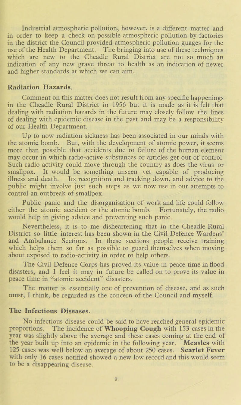 Industrial atmospheric pollution, however, is a different matter and in order to keep a check on possible atmospheric pollution by factories in the district the Council provided atmospheric pollution guages for the use of the Health Department. The bringing into use of these techniques which are new to the Cheadle Rural District are not so much an indication of any new grave threat to health as an indication of newer and higher standards at which we can aim. Radiation Hazards. Comment on this matter does not result from any specific happenings in the Cheadle Rural District in 1956 but it is made as it is felt that dealing with radiation hazards in the future may closely follow the lines of dealing with epidemic disease in the past and may be a responsibility of our Health Department. Up to now radiation sickness has been associated in our minds with the atomic bomb. But, with the development of atomic power, it seems more than possible that accidents due to failure of the human element may occur in which radio-active substances or articles get out of control. Such radio activity could move through the country as does the virus or smallpox. It would be something unseen yet capable of producing illness and death. Its recognition and tracking down, and advice to the public might involve just such steps as we now use in our attempts to control an outbreak of smallpox. Public panic and the disorganisation of work and life could follow either the atomic accident or the atomic bomb. Fortunately, the radio would help in giving advice and preventing such panic. Nevertheless, it is to me disheartening that in the Cheadle Rural District so little interest has been shown in the Civil Defence Wardens’ and Ambulance Sections. In these sections people receive training which helps them so far as possible to guard themselves when moving about exposed to radio-activity in order to help others. The Civil Defence Corps has proved its value in peace time in flood disasters, and I feel it may in future be called on to prove its value in peace time in “atomic accident” disasters. The matter is essentially one of prevention of disease, and as such must, I think, be regarded as the concern of the Council and myself. The Infectious Diseases. No infectious disease could be said to have reached general epidemic proportions. The incidence of Whooping Cough with 153 cases in the year was slightly above the average and these cases coming at the end of the year built up into an epidemic in the following year. Measles with 125 cases was well below an average of about 250 cases. Scarlet Fever with only 16 cases notified showed a new low record and this would seem to be a disappearing disease. o.