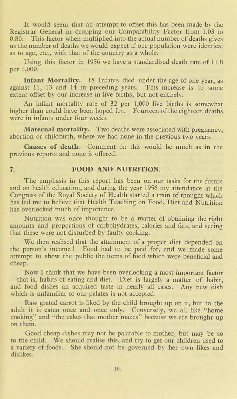 It would seem that an attempt to offset this has been made by the Registrar General in dropping our Comparability Factor from 1.03 to 0.80. This factor when multiplied into the actual number of deaths gives us the number of deaths we would expect if our population were identical as to age, etc., with that of the country as a whole. Using this factor in 1956 we have a standardised death rate of 11.8 per 1,000. Infant Mortality. 18 Infants died under the age of one year, as against 11, 13 and 14 in preceding years. This increase is to some extent offset by our increase in live births, but not entirely. An infant mortality rate of 32 per 1,000 live births is somewhat higher than could have been hoped for. Fourteen of the eighteen deaths were in infants under four weeks. Maternal mortality. Two deaths were associated with pregnancy, abortion or childbirth, where we had none in the previous two years. Causes of death. Comment on this would be much as in the previous reports and none is offered. 7. FOOD AND NUTRITION. The emphasis in this report has been on our tasks for the future and on health education, and during the year 1956 my attendance at the Congress of the Royal Society of Health started a train of thought which has led me to believe that Health Teaching on Food, Diet and Nutrition has overlooked much of importance. Nutrition was once thought to be a matter of obtaining the right amounts and proportions of carbohydrates, calories and fats, and seeing that these were not disturbed by faulty cooking. We then realised that the attainment of a proper diet depended on the person’s income ! Food had to be paid for, and we made some attempt to show the public the items of food which were beneficial and cheap. Now I think that we have been overlooking a most important factor —that is, habits of eating and diet. Diet is largely a matter of habit, and food dishes an acquired taste in nearly all cases. Any new dish which is unfamiliar to our palates is not accepted. Raw grated carrot is liked by the child brought up on it, but to the adult it is eaten once and once only. Conversely, we all like “home cooking” and “the cakes that mother makes” because we are brought up on them. Good cheap dishes may not be palatable to mother, but may be so to the child. We should realise this, and try to get our children used to a variety of foods. She should not be governed by her own likes and dislikes.
