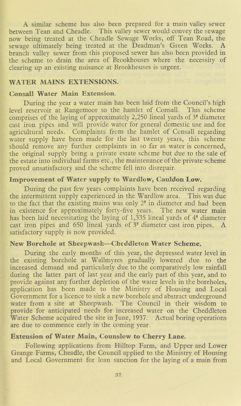 A similar scheme has also been prepared for a main valley sewer between Tean and Cheadle. This valley sewer would convey the sewage now being treated at the Cheadle Sewage Works, off Tean Road, the sewage ultimately being treated at the Deadman’s Green Works. A branch valley sewer from this proposed sewer has also been provided in the scheme to drain the area of Brookhouses where the necessity of clearing up an existing nuisance at Brookhouses is urgent. WATER MAINS EXTENSIONS. Consall Water Main Extension. During the year a water main has been laid from the Council’s high level reservoir at Rangemoor to the hamlet of Consall. This scheme comprises of the laying of approximately 2,250 lineal yards of 3 diameter cast iron pipes and will provide water for general domestic use and for agricultural needs. Complaints from the hamlet of Consall regarding water supply have been made for the last twenty years, this scheme should remove any further complaints in so far as water is concerned, the original supply being a private estate scheme but due to the sale of the estate into individual farms etc., the maintenance of the private scheme proved unsatisfactory and the scheme fell into disrepair. Improvement of Water supply to Wardlow, Cauldon Low. During the past few years complaints have been received regarding the intermittent supply experienced in the Wardlow area. This was due to the fact that the existing mains was only 2 in diameter and had been in existence for approximately forty-five years. The new water main has been laid necessitating the laying of 1,335 lineal yards of 4 diameter cast iron pipes and 650 lineal yards of 3 diameter cast iron pipes. A satisfactory supply is now provided. New Borehole at Sheepwash—Cheddleton Water Scheme. During the early months of this year, the depressed water level in the existing borehole at Wallmyres gradually lowered due to the increased demand and particularly due to the comparatively low rainfall during the latter part of last year and the early part of this year, and to provide against any further depletion of the water levels in the boreholes, application has been made to the Ministry of Housing and Local Government for a licence to sink a new borehole and abstract underground water from a site at Sheepwash. The Council in their wisdom to provide for anticipated needs for increased water on the Cheddleton Water Scheme acquired the site in June, 1937. Actual boring operations are due to commence early in the coming year. Extension of Water Main, Counslow to Cherry Lane. Following applications from Hilltop Farm, and Upper and Lower Grange Farms, Cheadle, the Council applied to the Ministry of Housing and Local Government for loan sanction for the laying of a main from