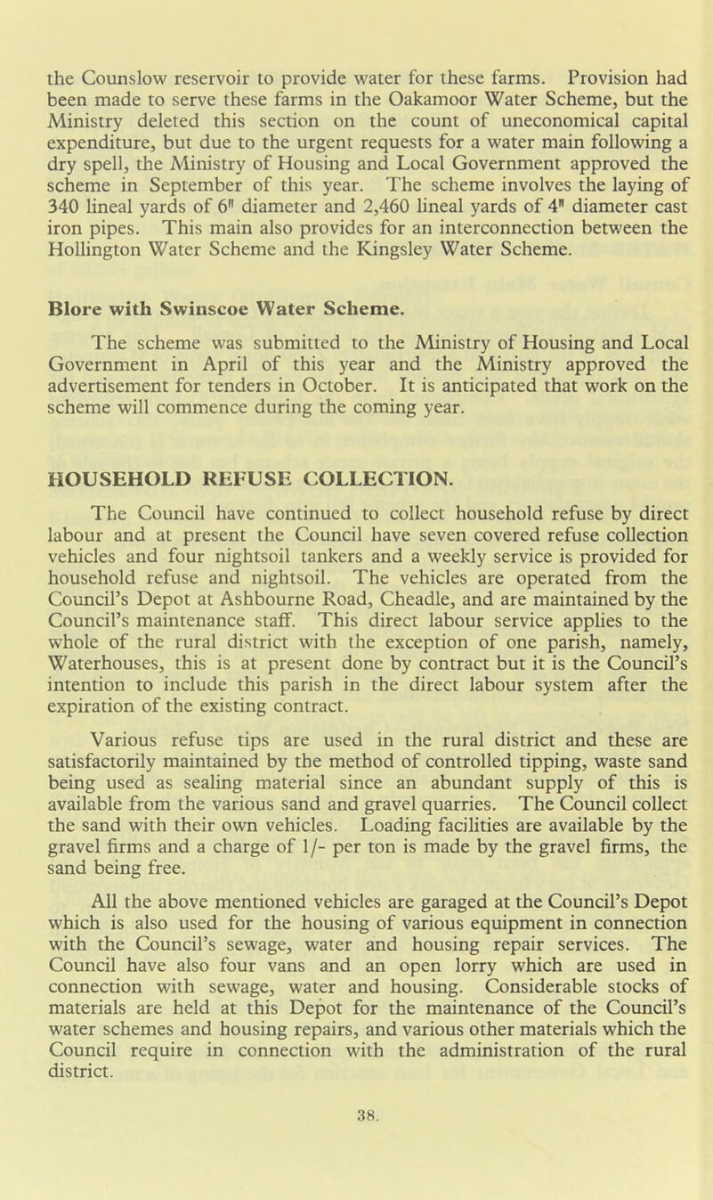 the Counslow reservoir to provide water for these farms. Provision had been made to serve these farms in the Oakamoor Water Scheme, but the Ministry deleted this section on the count of uneconomical capital expenditure, but due to the urgent requests for a water main following a dry spell, the Ministry of Housing and Local Government approved the scheme in September of this year. The scheme involves the laying of 340 lineal yards of 6 diameter and 2,460 lineal yards of 4 diameter cast iron pipes. This main also provides for an interconnection between the Hollington Water Scheme and the Kingsley Water Scheme. Blore with Swinscoe Water Scheme. The scheme was submitted to the Ministry of Housing and Local Government in April of this year and the Ministry approved the advertisement for tenders in October. It is anticipated that work on the scheme will commence during the coming year. HOUSEHOLD REFUSE COLLECTION. The Council have continued to collect household refuse by direct labour and at present the Council have seven covered refuse collection vehicles and four nightsoil tankers and a weekly service is provided for household refuse and nightsoil. The vehicles are operated from the Council’s Depot at Ashbourne Road, Cheadle, and are maintained by the Council’s maintenance staff. This direct labour service applies to the whole of the rural district with the exception of one parish, namely, Waterhouses, this is at present done by contract but it is the Council’s intention to include this parish in the direct labour system after the expiration of the existing contract. Various refuse tips are used in the rural district and these are satisfactorily maintained by the method of controlled tipping, waste sand being used as sealing material since an abundant supply of this is available from the various sand and gravel quarries. The Council collect the sand with their own vehicles. Loading facilities are available by the gravel firms and a charge of 1/- per ton is made by the gravel firms, the sand being free. All the above mentioned vehicles are garaged at the Council’s Depot which is also used for the housing of various equipment in connection with the Council’s sewage, water and housing repair services. The Council have also four vans and an open lorry which are used in connection with sewage, water and housing. Considerable stocks of materials are held at this Depot for the maintenance of the Council’s water schemes and housing repairs, and various other materials which the Council require in connection with the administration of the rural district.