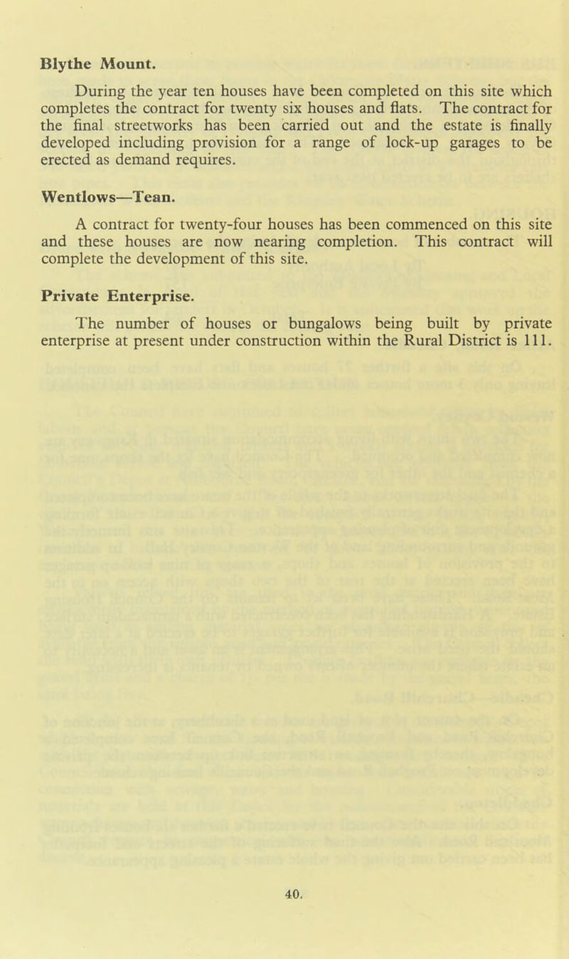 Blythe Mount. During the year ten houses have been completed on this site which completes the contract for twenty six houses and flats. The contract for the final streetworks has been carried out and the estate is finally developed including provision for a range of lock-up garages to be erected as demand requires. Wentlows—Tean. A contract for twenty-four houses has been commenced on this site and these houses are now nearing completion. This contract will complete the development of this site. Private Enterprise. The number of houses or bungalows being built by private enterprise at present under construction within the Rural District is 111.