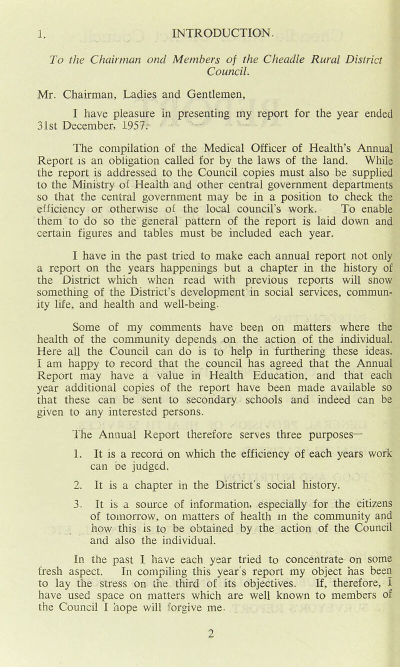 I. INTRODUCTION. To the Chairman ond Members of the Cheadle Rural District Council. Mr. Chairman, Ladies and Gentlemen, I have pleasure in presenting my report for the year ended 31st December, 1957; The compilation of the Medical Officer of Health’s Annual Report IS an obligation called for by the laws of the land. While the report is addressed to the Council copies must also be supplied to the Ministry of Health and other central government departments so that the central government may be in a position to check the efficiency or otherwise of the local council’s work. To enable them to do so the general pattern of the report is laid down and certain figures and tables must be included each year. I have in the past tried to make each annual report not only a report on the years happenings but a chapter in the history of the District which when read with previous reports will snow something of the District’s development in social services, commun- ity life, and health and well-being. Some of my comments have been on matters where the health of the community depends on the action of the individual. Here all the Council can do is to help in furthering these ideas. I am happy to record that the council has agreed that the Annual Report may have a value in Health Education, and that each year additional copies of the report have been made available so that these can be sent to secondary schools and indeed can be given to any interested persons. The Annual Report therefore serves three purposes— 1. It IS a record on which the efficiency of each years work can be judged. 2. It is a chapter in the District’s social history. 3. It is a source of information, especially for the citizens of tomorrow, on matters of health in the community and how this is to be obtained by the action of the Council and also the individual. In the past I have each year tried to concentrate on some fresh aspect. In compiling this year's report my object has been to lay the stress on the third of its objectives. If, therefore, I have used space on matters which are well known to members of the Council I hope will forgive me.