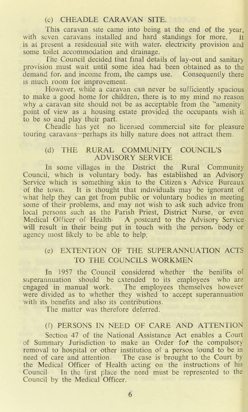 (c) CHEADLE CARAVAN SITE. This caravan site came into being at the end of the year, with seven caravans installed and hard standings for more. It is at present a residential site with water, electricity provision and some toilet accommodation and drainage. The Council decided that final details of lay-out and sanitary provision must wait until some idea had been obtained as to the demand for, and income from, the camps use. Consequently there is much room for improvement. However, wliile a caravan can never be sufficiently spacious to make a good home for children, there is to my mind no reason why a caravan site should not be as acceptable from the '‘amenity’ point of view as a housing estate provided the occupants wish it to be so and play their part. Cheadle has yet no licensed commercial site for pleasure touring caravans—perhaps its hilly nature does not attract them. (d) THE RURAL COMMUNITY COUNCIL’S ADVISORY SERVICE In some villages in the District the Rural Com.munity Council, which is voluntary body, has established an Advisory Service which is something akin to the Citizen s Advice Bureaux of the town. It is thought that individuals may be ignorant of what help they can get from public or voluntary bodies in meeting some of their problems, and may not wish to ask such advice from local persons such as the Parish Priest, District Nurse, or even Medical Officer of Health- A postcard to the Advisory Service win result in their being put in touch with the person, body or agency most likely to be able to help. (e) EXTENTION OF THE SUPERANNUATION ACTS TO THE COUNCILS WORKMEN In 1957 the Council considered whether the benifits of superannuation should be extended to its employees who are engaged in manual work. The employees themselves however were divided as to whether they wished to accept superannuation with its benefits and also its contributions. The matter was therefore deferred. (f) PERSONS IN NEED OF CARE AND ATTENTION Section 47 of the National Assistance Act enables a Court of Summary Jurisdiction to make an Order tof the compulsory removal to hospital or other institution of a person found to be in need of care and attention. The case is brought to the Court by the Medical Officer of Health acting' on the instructions of his Council- In the first place the need must be represented to the Council by the Medical Officer.