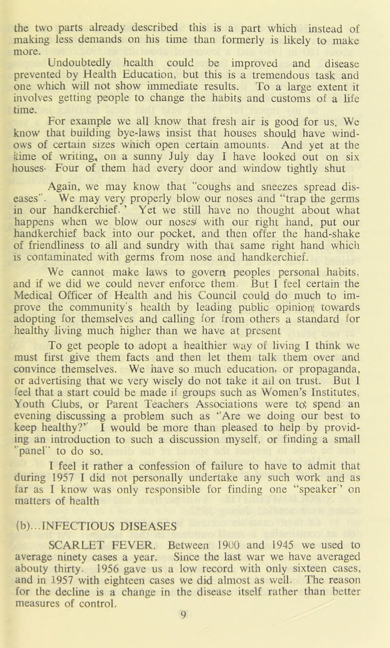 the two parts already described this is a part which instead of making less demands on his time than formerly is likely to make more. Undoubtedly health could be improved and disease prevented by Health Education, but this is a tremendous task and one which will not show immediate results. To a large extent it involves getting people to change the habits and customs of a life time. For example we all know that fresh air is good for us. We know that building bye-laws insist that houses should have wind- ows of certain sizes wiiich open certain amounts. And yet at the Itime of writing, on a sunny July day I have looked out on six houses- Four of them had every door and window tightly shut Again, we may know that coughs and sneezes spread dis- eases. We may very properly blow our noses and “trap the germs in our handkerchief. ’ Yet we still have no thought about what happens when we blow our noses< with our right hand, put our handkerchief back into our pocket, and then offer the hand-shake of friendliness to all and sundry with that same right hand which IS contaminated with germs from nose and handkerchief. We cannot make laws to govern peoples personal habits, and if we did we could never enforce them. But I feel certain the Medical Officer of Health and his Council could do much to im- prove the community’s health by leading public opinion! towards adopting for themselves and calling for from others a standard for healthy living much higlier than we have at present To get people to adopt a healthier way of living I think we must first give them facts and then let them talk them over and convince themselves. We have so much education, or propaganda, or advertising that we very wisely do not take it ail on trust. But 1 feel that a start could be made if groups such as Women’s Institutes, Youth Clubs, or Parent Teachers Associations were to', spend an evening discussing a problem such as ‘'Are we doing our best to keep healthy?’’ I would be more than pleased to help by provid- ing an introduction to such a discussion myself, or finding a small ’■panel” to do so. I feel it rather a confession of failure to have to admit that during 1957 I did not personally undertake any such work and as far as I know was only responsible for finding one “speaker ’ on matters of health (b)...INFECTIOUS DISEASES SCARLET FEVER. Between 1900 and 1945 we used to average ninety cases a year. Since the last war we have averaged abouty thirty. 1956 gave us a low record with only sixteen cases, and in 1957 with eighteen cases we did almost as well. The reason for the decline is a change in the disease itself rather than better measures of control.