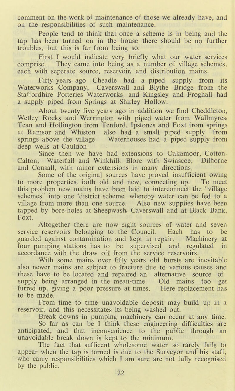 comment on the work of maintenance of those we already have, and on the responsibilities of such maintenance. People tend to think that once a scheme is in being and the tap has been turned on in the house there should be no further troubles, but this is far from being so. First I would indicate very briefly what our water services comprise. They came into being as a number of village schemes, each with seperate source, reservoir, and distribution mains. Fifty years ago Cheadle had a piped supply from its Waterworks Company, Caverswall and Blythe Bridge fronn the Staffordhire Potteries Waterworks, and Kingsley and Froghall had a supply piped from Springs at Shirley Hollow. About twenty five years ago in addition we find Cheddleton, Wetley Rocks and Werrington with piped water from Wallmyres. Tean and Hollington from Tenford, Ipstones and Foxt from springs at Ramsor and Whiston also had a small piped supply from springs above the village. Waterhouses had a piped supply from deep wells at Cauldon. Since then we have had extensions to Oakamoor, Cotton. Calton, Waterfall and Winkhill, Blore with Swinscoe, Dilhorne and Consall, with minor extensions in many directions. Some of the original sources have proved insufficient owing to more properties, both old and new, connecting up. To meet this problem new mains have been laid to interconnect the “village schemes mto one ‘district scheme whereby water can be fed to a village from more than one source. Also new supplies have been tapped by bore-holes at Sheepwash, Caverswall and at Black Bank, Foxt. Altogether there are now eight sources of water and seven service reservoirs belonging to the Council. Each has to be guarded against contamination and kept in repair. Machinery at four pumping stations has to be supervised and regulated in accordance with the draw off from the service reservoirs. With some mains over fifty years old bursts are inevitable also newer mains are subject to fracture due to various causes and these have to be located and repaired an alternative source of supply being arranged in the mean-time. Old mains too get furred up, giving a poor pressure at times. Here replacement has to be made. From time to time unavoidable deposit may build up in a reservoir, and this necessitates its being washed out. Break downs in pumping machinery can occur at any time. So far as can be I think these engineering difficulties are anticipated, and that inconvenience to the public through an unavoidable break down is kept to the minimum. The fact that sufficent wholesome water so rarely fails to appear when the tap is turned is due to the Surveyor and his staff, who carry responsibilities which I am sure are not fully recognised by the public.