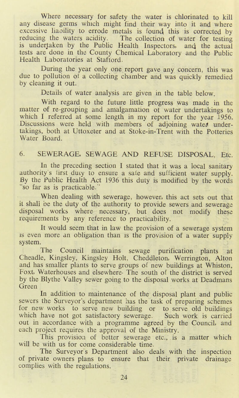 Where necessary for safety the water is chlorinated to kill any disease germs which might find their way into it and where excessive liaoility to errode metals is founc^ this is corrected by reducing the waters acidity. The collection of water for testing is undertaken by the Public Health Inspectors, andi the actual tests are done in the County Chemical Laboratory and the Public Health Laboratories at Staftord. During the year only one report gave any concern, this was due to pollution ot a collecting chamber and was quickly remedied by cleaning it out. Details of water analysis are given in the table below. With regard to the future little progress was made in the matter of re-grouping and amalgamation ot water undertakings to which I referred at some length in my report for the year 1956. Discussions were held with members of adjoining wateJ under- takings, both at Uttoxeter and at Stoke-in-Trent with the Potteries Water Board. 6. SEWERAGE, SEWAGE AND REFUSE DISPOSAL, Etc. In the preceding section I stated that it was a local sanitary authority's iirst duty to ensure a sate and sufficient water supply. By the Public Health Act 1936 this duty is modified by the words so far as is practicable.’’ When dealing with sewerage, however, this act sets out that it shall be the duty of the authority to provide sewers and sewerage disposal works where necessary, but does not modify these requirements by any reference to practicability. It would seem that in law the provision of a sewerage system IS even more an obligation than is the provision of a water supply system. The Council maintains sewage purification plants at Cheadle, Kingsley, Kingsley Holt, Cheddleton, Werrington, Alton and has smaller plants to serve groups of new buildings at Whiston, Fbxt, Waterhouses and elsewhere- The south of the district is served by the Blythe Valley sewer going to the disposal works at Deadmans Green In addition to maintenance of the disposal plant and public sewers the Surveyor’s department has the task of preparing schemes for new works to serve new building or to serve old buildings which have not got satisfactory sewerage. Such work is carried out in accordance with a programme agreed by the Council, and each project requires the approval of the Ministry, This provision of better sewerage etc., is a matter which will be with us for come considerable time. 'The Surveyor’s Department also deals with the inspection of private owners plans to ensure that their private drainage complies with the regulations.
