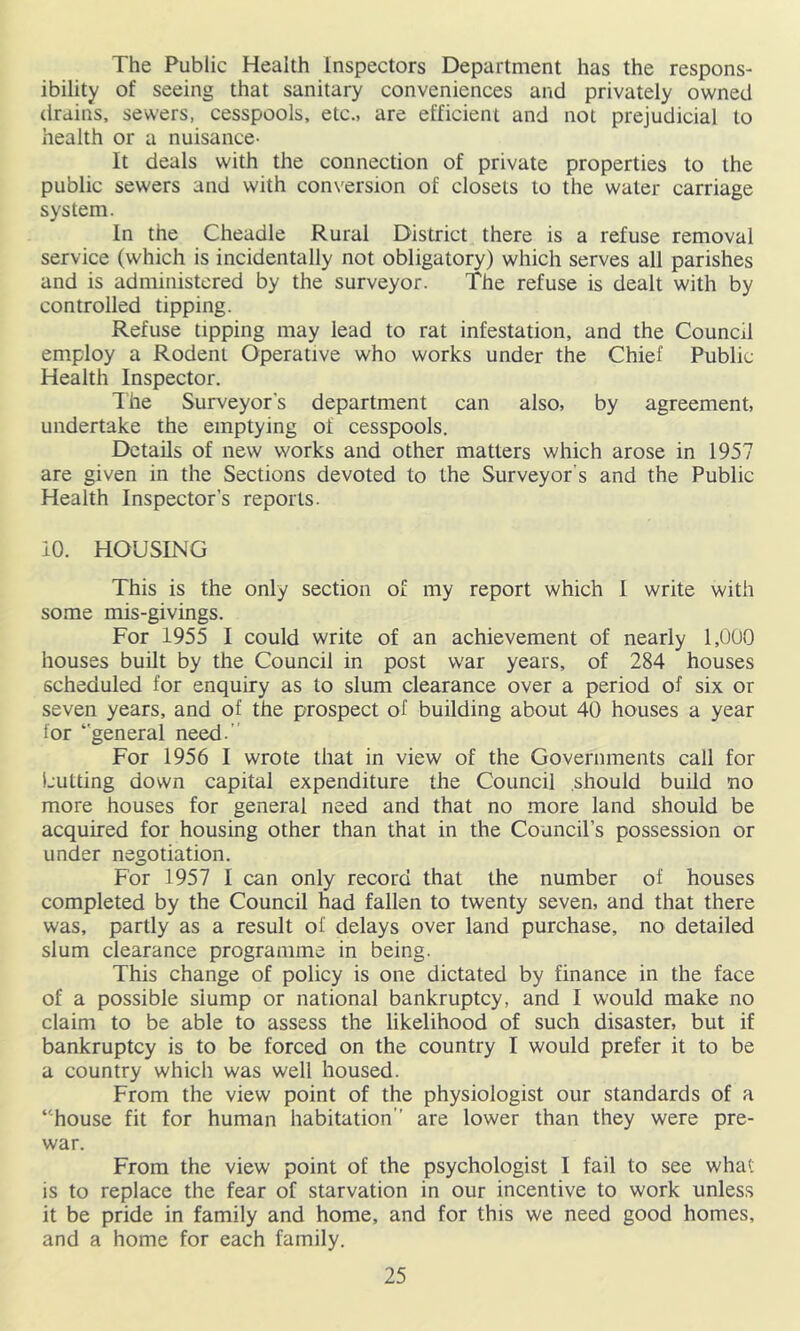 The Public Health Inspectors Department has the respons- ibility of seeing that sanitary conveniences and privately owned drains, sewers, cesspools, etc., are efficient and not prejudicial to health or a nuisance- It deals with the connection of private properties to the public sewers and with conversion of closets to the water carriage system. In the Cheadle Rural District there is a refuse removal service (which is incidentally not obligatory) which serves all parishes and is administered by the surveyor. The refuse is dealt with by controlled tipping. Refuse tipping may lead to rat infestation, and the Council employ a Rodent Operative who works under the Chief Public Health Inspector. Ihe Surveyor's department can also, by agreement, undertake the emptying of cesspools. Details of new works and other matters which arose in 1957 are given in the Sections devoted to the Surveyor’s and the Public Health Inspector’s reports. 10. HOUSING This is the only section of my report which I write with some mis-givings. For 1955 I could write of an achievement of nearly 1,000 houses built by the Council in post war years, of 284 houses scheduled for enquiry as to slum clearance over a period of six or seven years, and of the prospect of building about 40 houses a year for ‘general need.” For 1956 I wrote that in view of the Governments call for Cutting down capital expenditure the Council should build no more houses for general need and that no more land should be acquired for housing other than that in the Council’s possession or under negotiation. For 1957 I can only record that the number of houses completed by the Council had fallen to twenty seven, and that there was, partly as a result of delays over land purchase, no detailed slum clearance programme in being. This change of policy is one dictated by finance in the face of a possible slump or national bankruptcy, and I would make no claim to be able to assess the likelihood of such disaster, but if bankruptcy is to be forced on the country I would prefer it to be a country which was well housed. From the view point of the physiologist our standards of a “house fit for human habitation” are lower than they were pre- war. From the view point of the psychologist I fail to see what is to replace the fear of starvation in our incentive to work unless it be pride in family and home, and for this we need good homes, and a home for each family.