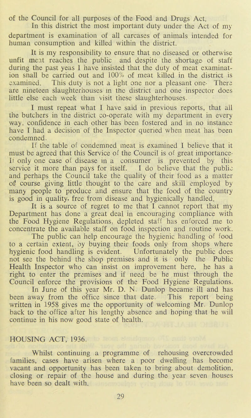 of the Council for all purposes of the Food and Drugs Act. In this district the most important duty under the Act of my department is examination of all carcases of animals intended, for human consumption and killed within the district. It is my responsibility to ensure that no diseased or otherwise unfit meat reaches the public and despite the shortage of staff during the past yeas 1 have insisted that the duty of meat examinat- ion snail be carried out and 100% of meat killed in the district is examined. This duty is not a light one nor a pleasant one- There are nineteen slaughterhouses in the district and one inspector does little else each week than visit these slaughterhouses. I must repeat what I have said in previous reports, that ail the butchers in tne district co-operate with my department in every way, confidence in each other has been fostered and in no instance have I had a decision of the Inspector queried when meat has been condemned. If tile table of condemned meat is examined I believe that it must be agreed that this Service of the Council is of great importance- If only one case of disease in a consumer is prevented by this service it more than pays for itself. I do believe that the public and perhaps the Council take the quality of their food as a matter oil course giving little thought to the care and skiU employed by many people to produce and ensure that the food of the country is good in quality, free from disease and hygienically handled. It is a source of regret to me that I cannot report that my Department has done a great deal in encouraging compliance with the Food Hygiene Regulations, depleted staff has enforced me to concentrate the available staff on food inspection and routine work. The public can help encourage the hygienic handling of food to a certain extent, by buying their foods only from shops where hygienic food handling is evident. Unfortunately the public does not see the behind the shop premises and it is only the Public Health Inspector who can insist on improvement here, he has a right to enter the premises and if need be he must through the Council enforce the provisions of the Food Hygiene Regulations. In June of this year Mr. D. N. Dunlop became ill and has been away from the office since that date. This report being written in 1958 gives me the opportunity of welcoming Mr. Dunlop back to the office after his lengthy absence and hoping that he will continue in his now good state of health. HOUSING ACT, 1936. Whilst continuing a programme of rehousing overcrowded families, cases have arisen where a poor dwelling has become vacant and opportunity has been taken to bring about demolition, closing or repair of the house and during the year seven houses have been so dealt with.