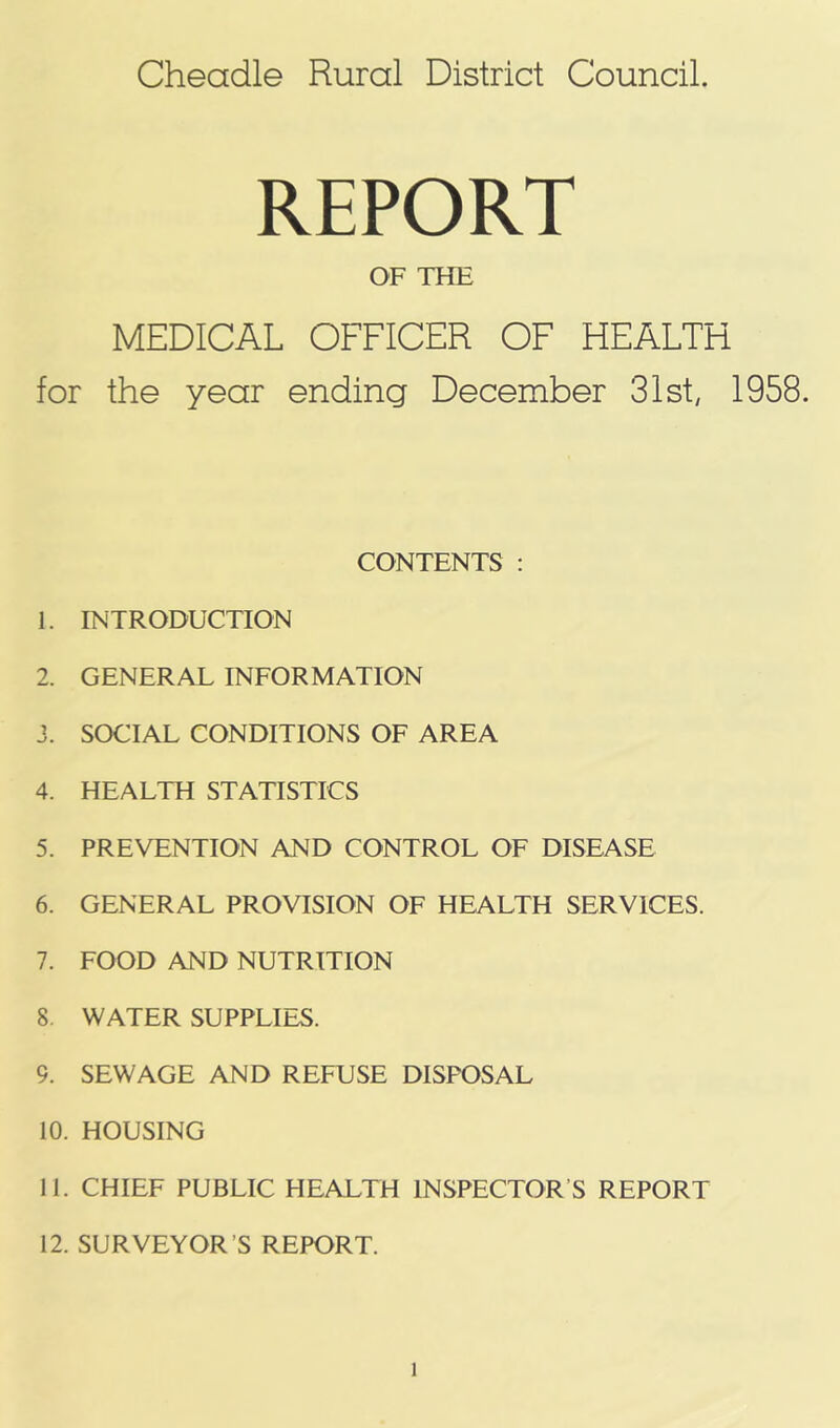 Cheadle Rural District Council. REPORT OF THE MEDICAL OFFICER OF HEALTH for the year ending December 31st, 1958. CONTENTS : 1. INTRODUCTION 2. GENERAL INFORMATION J. SOCIAL CONDITIONS OF AREA 4. HEALTH STATISTICS 5. PREVENTION AND CONTROL OF DISEASE 6. GENERAL PROVISION OF HEALTH SERVICES. 7. FOOD AND NUTRITION 8. WATER SUPPLIES. 9. SEWAGE AND REFUSE DISPOSAL 10. HOUSING 11. CHIEF PUBLIC HEALTH INSPECTOR’S REPORT 12. SURVEYOR’S REPORT.