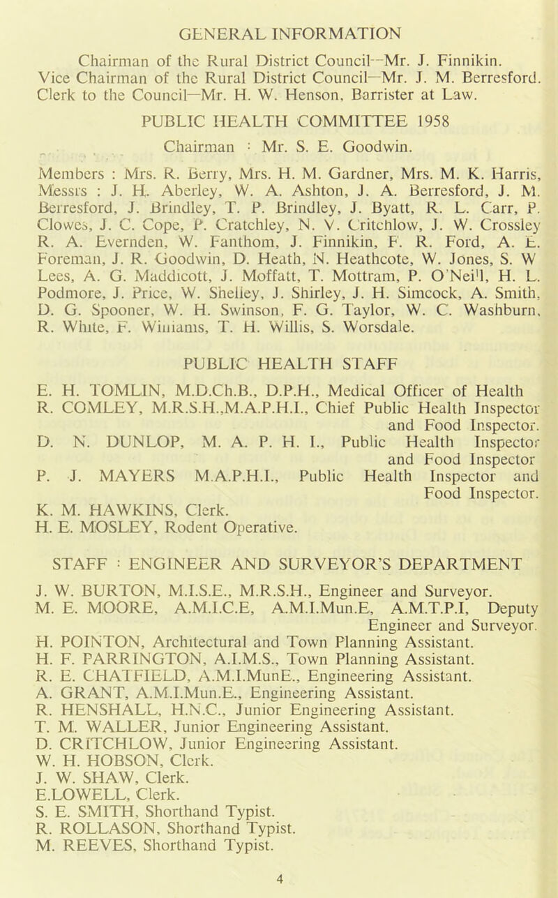 GENERAL INFORMATION Chairman of the Rural District Council—Mr. J. Finnikin. Vice Chairman of the Rural District Council—Mr. J. M. Berresford. Clerk to the Council—Mr. H. W. Henson, Barrister at Law. PUBLIC HEALTH COMMITTEE 1958 Chairman : Mr. S. E. Goodwin. Members : Mrs. R. Berry, Mrs. H. M. Gardner, Mrs. M. K. Harris, Messrs : J. H. Aberley, W. A. Ashton, J. A. Berresford, J. M. Berresford, J. Brindley, T. P. Brindley, J. Byatt, R. L. Carr, P. Clowes, J. C. Cope, P. Cratchley, N. V. Critchlow, J. W. Crossley R. A. Evernden, W. Fanthom, J. Finnikin, F. R. Ford, A. E. Foreman, J. R. Goodwin, D. Heath, N. Heathcote, W. Jones, S. W Lees, A. G. Maddicott, J. Moffatt, T. Mottram, P. O’Nei'l, H. L. Podmore, J. Price, W. Sheliey, J. Shirley, J. H. Simcock, A. Smith, D. G. Spooner, W. H. Swinson, F. G. Taylor, W. C. Washburn. R. White, F. Williams, T. H. Willis, S. Worsdale. PUBLIC HEALTH STAFF E. H. TOMLIN, M.D.Ch.B., D.P.H., Medical Officer of Health R. COMELY, M.R.S.H.,M.A.P.H.I., Chief Public Health Inspector and Food Inspector. D. N. DUNLOP, M. A. P. H. I., Public Health Inspector and Food Inspector P. J. MAYERS M.A.P.H.I., Public Health Inspector and Food Inspector. K. M. HAWKINS, Clerk. H. E. MOSLEY, Rodent Operative. STAFF : ENGINEER AND SURVEYOR’S DEPARTMENT J. W. BURTON, M.I.S.E., M.R.S.H., Engineer and Surveyor. M. E. MOORE, A.M.I.C.E, A.M.I.Mun.E, A.M.T.P.I, Deputy Engineer and Surveyor. H. POINTON, Architectural and Town Planning Assistant. H. F. FARRINGTON, A.I.M.S., Town Planning Assistant. R. E. CHATFIELD, A.M.I.MunE., Engineering Assistant. A. GRANT, A.M.I.Mun.E., Engineering Assistant. R. HENSHALL, H.N.C., Junior Engineering Assistant. T. M. WALLER, Junior Engineering Assistant. D. CRITCHLOW, Junior Engineering Assistant. W. H. HOBSON, Clerk. J. W. SHAW, Clerk. E. LOWELL, Clerk. S. E. SMITH, Shorthand Typist. R. ROLLASON, Shorthand Typist. M. REEVES, Shorthand Typist.