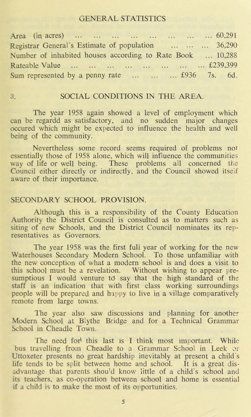 GENERAL STATISTICS Area (ir; acres) 60,291 Registrar General’s Estimate of population 36,290 Number of inhabited houses according to Rate Book ... 10,288 Rateable Value £239,399 Sum represented by a penny rate £936 7s. 6d. 3. SOCIAL CONDITIONS IN THE AREA. The year 1958 again showed a level of employment which can be regardd as satisfactory, and no sudden major changes occured which might be expected to influence the health and well being of the community. Nevertheless some record seems required of problems not essentially those of 1958 alone, which will influence the communities way of life or well being. These problems all concerned the Council either directly or indirectly, and the Council showed itself aware of their importance. SECONDARY SCHOOL PROVISION. Although this is a responsibility of the County Education Authority the District Council is consulted as to matters such as siting of new Schools, and the District Council nominates its rep- resentatives as Governors. The year 1958 was the first full year of working for the new Waterhouses Secondary Modern School. To those unfamiliar with the new conception of what a modern school is and does a visit to this school must be a revelation. Without wishing to appear pre- sumptions I would venture td say that the high standard of the staff is an indication that with first class working surroundings people will be prepared and happy to live in a village comparatively remote from large towns. ILe year also saw discussions and planning for another Modern School at Blythe Bridge and for a Technical Grammar School in Cheadle Town. 'Fhe need foi^ this last is I think most important. While bus travelling from Cheadle to a Grammar School in Leek or Uttoxeter presents no great hardship inevitably at present a child’s life tends to be split between home and school. It is a great dis- advantage that parents shouM know little of a child's school and its teachers, as co-operation between school and home is essential if a child is to make the most of its opportunities.